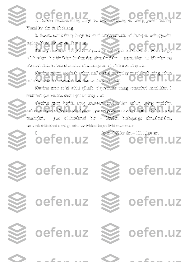 1.   Darslik   muqovasining   bo`yi   va   enini   o`lchang   va   uning   yuzini   toping.1.   Darslik   muqovasining   bo`yi   va   enini   o`lchang   va   uning   yuzini   toping.
Yuzni kv. dm da ifodalang. Yuzni kv. dm da ifodalang. 
2. Gazeta sahifasining bo`yi va enini detsimetrlarda o`lchang va uning yuzini2. Gazeta sahifasining bo`yi va enini detsimetrlarda o`lchang va uning yuzini
toping. Yuzni kv. sm da ifodalang.toping. Yuzni kv. sm da ifodalang.
Bunday   mashqlar   natijasida   o`quvchilar   o`lchash   ko`nikmalari   bilan   birga,Bunday   mashqlar   natijasida   o`quvchilar   o`lchash   ko`nikmalari   bilan   birga,
o`lchovlarni   bir   birlikdan   boshqasiga   almashtirishni   o`rganadilar.   Bu   bilimlar   esao`lchovlarni   bir   birlikdan   boshqasiga   almashtirishni   o`rganadilar.   Bu   bilimlar   esa
o`z navbatida ko`zda chamalab o`lchashga asos bo`lib xizmat qiladi.o`z navbatida ko`zda chamalab o`lchashga asos bo`lib xizmat qiladi.
Kvadrat metrni asoslash uchun sinf xonasi eng qulay misoldir. Buning uchunKvadrat metrni asoslash uchun sinf xonasi eng qulay misoldir. Buning uchun
inf o`lchov birlik – kvadrat metr tushunchasi kiritiladi. inf o`lchov birlik – kvadrat metr tushunchasi kiritiladi. 
Kvadrat   metr   so`zi   tahlil   qilinib,   o`quvchilar   uning   tomonlari   uzunliklari   1Kvadrat   metr   so`zi   tahlil   qilinib,   o`quvchilar   uning   tomonlari   uzunliklari   1
metr bo`lgan kvadrat ekanligini aniqlaydilar.metr bo`lgan kvadrat ekanligini aniqlaydilar.
Kvadrat   metr   haqida   aniq   tasavvur   hosil   qilish   uchun   uning   modeliniKvadrat   metr   haqida   aniq   tasavvur   hosil   qilish   uchun   uning   modelini
ko`rsatish syezish foydali. Sinf yuzini, yer maydolarini kvadrat metrlarda hisoblashko`rsatish syezish foydali. Sinf yuzini, yer maydolarini kvadrat metrlarda hisoblash
mashqlari,     yuz   o`lchovlarini   bir   –   biridan   boshqasiga   almashtirishni,mashqlari,     yuz   o`lchovlarini   bir   –   biridan   boshqasiga   almashtirishni,
umumlashtirishni amalga oshiruv ishlari bajarilishi muhimdir.umumlashtirishni amalga oshiruv ishlari bajarilishi muhimdir.
00
  
kvm=100 kv dm = 10000 kv sm.kvm=100 kv dm = 10000 kv sm. 