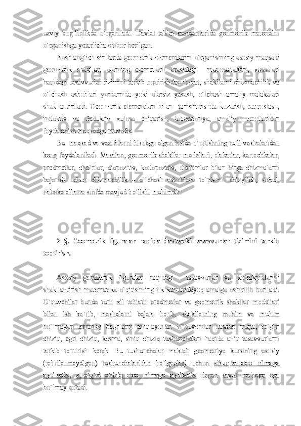 uzviy   bog`liqlikda   o`rganiladi.   Davlat   ta'lim   standartlarida   geometrik   materialniuzviy   bog`liqlikda   o`rganiladi.   Davlat   ta'lim   standartlarida   geometrik   materialni
o`rganishga yetarlicha e'tibor berilgan.o`rganishga yetarlicha e'tibor berilgan.
Boshlang`ich sinflarda geometrik elementlarini o`rganishning asosiy maqsadiBoshlang`ich sinflarda geometrik elementlarini o`rganishning asosiy maqsadi
geometrik   shakllar,   ularning   elemetlaril   orasidagi     munosabatlari,   xossalarigeometrik   shakllar,   ularning   elemetlaril   orasidagi     munosabatlari,   xossalari
haqidagi tasavvurlar tizimini tarkib toptirishdan iborat, shakllarni chizmachilik vahaqidagi tasavvurlar tizimini tarkib toptirishdan iborat, shakllarni chizmachilik va
o`lchash   asboblari   yordamida   yoki   ularsiz   yasash,   o`lchash   amaliy   malakalario`lchash   asboblari   yordamida   yoki   ularsiz   yasash,   o`lchash   amaliy   malakalari
shakllantiriladi.   Geometrik   elementlari   bilan     tanishtirishda   kuzatish,   taqqoslash,shakllantiriladi.   Geometrik   elementlari   bilan     tanishtirishda   kuzatish,   taqqoslash,
induktiv   va   deduktiv   xulosa   chiqarish,   laboratoriya,   amaliy   metodlaridaninduktiv   va   deduktiv   xulosa   chiqarish,   laboratoriya,   amaliy   metodlaridan
foydalanish maqsadga muvofiq.foydalanish maqsadga muvofiq.
Bu  maqsad va vazifalarni hisobga olgan holda o`qitishning turli vositalaridanBu  maqsad va vazifalarni hisobga olgan holda o`qitishning turli vositalaridan
keng foydalaniladi. Masalan, geometrik shakllar modellari, plakatlar, kartochkalar,keng foydalaniladi. Masalan, geometrik shakllar modellari, plakatlar, kartochkalar,
predmetlar,   cho`plar,   diapozitiv,   kodopozitiv,   diafilmlar   bilan   birga   chizmalarnipredmetlar,   cho`plar,   diapozitiv,   kodopozitiv,   diafilmlar   bilan   birga   chizmalarni
bajarish   uchun   chizmachilik   –   o`lchash   asboblarii   to`plami:   chizg`ich,   sirkul,bajarish   uchun   chizmachilik   –   o`lchash   asboblarii   to`plami:   chizg`ich,   sirkul,
Paletka albatta sinfda mavjud bo`lishi muhimdir. Paletka albatta sinfda mavjud bo`lishi muhimdir. 
2  2  
§§
.   Geometrik   figuralar   haqida   dastlabki   tasavvurlar   tizimini   tarkib.   Geometrik   figuralar   haqida   dastlabki   tasavvurlar   tizimini   tarkib
toptirish.toptirish.
Asosiy   geometrik   figuralar   haqidagi     tasavvurlar   va   ko`nikmalariniAsosiy   geometrik   figuralar   haqidagi     tasavvurlar   va   ko`nikmalarini
shakllantirish   matematika   o`qitishning   ilk   kunlaridayoq   amalga   oshirilib   boriladi.shakllantirish   matematika   o`qitishning   ilk   kunlaridayoq   amalga   oshirilib   boriladi.
O`quvchilar   bunda   turli   xil   tabiatli   predmetlar   va   geometrik   shakllar   modellariO`quvchilar   bunda   turli   xil   tabiatli   predmetlar   va   geometrik   shakllar   modellari
bilan   ish   ko`rib,   mashqlarni   bajara   borib,   shakllarning   muhim   va   muhimbilan   ish   ko`rib,   mashqlarni   bajara   borib,   shakllarning   muhim   va   muhim
bo`lmagan   umumiy   belgilarni   aniqlaydilar.   O`quvchilar   dastlab   nuqta,   to`g`ribo`lmagan   umumiy   belgilarni   aniqlaydilar.   O`quvchilar   dastlab   nuqta,   to`g`ri
chiziq,   egri   chiziq,   kesma,   siniq   chiziq   tushunchalari   haqida   aniq   tasavvurlarnichiziq,   egri   chiziq,   kesma,   siniq   chiziq   tushunchalari   haqida   aniq   tasavvurlarni
tarkib   toptirish   kerak.   Bu   tushunchalar   maktab   geometriya   kursining   asosiytarkib   toptirish   kerak.   Bu   tushunchalar   maktab   geometriya   kursining   asosiy
(ta'riflanmaydigan)   tushunchalaridan   bo`lganligi   uchun  (ta'riflanmaydigan)   tushunchalaridan   bo`lganligi   uchun  
«Nuqta   deb   nimaga«Nuqta   deb   nimaga
aytiladi»,aytiladi»,
  
«To`g`ri   chiziq   deb   nimaga   aytiladi»«To`g`ri   chiziq   deb   nimaga   aytiladi»
  degan   savol   ma'noga   ega  degan   savol   ma'noga   ega
bo`lmay qoladi.bo`lmay qoladi. 