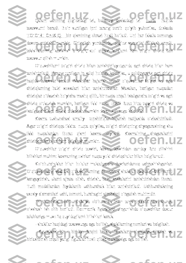 Qalam   uchining   qog`ozdagi   izi,   bo`rning   doskadagi   izi    Qalam   uchining   qog`ozdagi   izi,   bo`rning   doskadagi   izi    
nuqtanuqta
    haqida    haqida
tasavvurni   beradi.   Bo`r   surtilgan   ipni   tarang   tortib   qo`yib   yuborilsa,   doskadatasavvurni   beradi.   Bo`r   surtilgan   ipni   tarang   tortib   qo`yib   yuborilsa,   doskada
TO`G`RI   ChIZIQTO`G`RI   ChIZIQ
      
          
      
bir   qismining   obrazi   hosil   bo`ladi.   Uni   har   ikkala   tomongabir   qismining   obrazi   hosil   bo`ladi.   Uni   har   ikkala   tomonga
davom   ettirishi   mumkin.   Chizg`ich   yordamida,   qog`oz   varag`ini   buklash   orqali,davom   ettirishi   mumkin.   Chizg`ich   yordamida,   qog`oz   varag`ini   buklash   orqali,
tekisliklarning   kesishish   chizig`i,   stol   qirrasi   kabilarni   ham   to`g`ri   chiziq   debtekisliklarning   kesishish   chizig`i,   stol   qirrasi   kabilarni   ham   to`g`ri   chiziq   deb
tasavvur qilish mumkin. tasavvur qilish mumkin. 
O`quvchilarni   to`g`ri   chiziq   bilan   tanishtirilayotganda   egri   chiziq   bilan   hamO`quvchilarni   to`g`ri   chiziq   bilan   tanishtirilayotganda   egri   chiziq   bilan   ham
tanishtiriladi. Tarang tortilgan ip salqi holatga keltirilsa, u qoldirgan iz  tanishtiriladi. Tarang tortilgan ip salqi holatga keltirilsa, u qoldirgan iz  
egri chiziqegri chiziq
haqida   tasavvur   beradi.   Mashqlar   bajarish   orqali   o`quvchilar   to`g`ri   va   egrihaqida   tasavvur   beradi.   Mashqlar   bajarish   orqali   o`quvchilar   to`g`ri   va   egri
chiziqlarning   ba'zi   xossalari   bilan   tanishtiradilar.   Masalan,   berilgan   nuqtadanchiziqlarning   ba'zi   xossalari   bilan   tanishtiradilar.   Masalan,   berilgan   nuqtadan
chiziqlar o`tkazish bo`yicha mashq qilib, bir nuqta orqali istalgancha to`g`ri va egrichiziqlar o`tkazish bo`yicha mashq qilib, bir nuqta orqali istalgancha to`g`ri va egri
chiziq   o`tkazish   mumkin,   berilgan   ikki   nuqta   orqali   faqat   bitta   to`g`ri   chiziq   vachiziq   o`tkazish   mumkin,   berilgan   ikki   nuqta   orqali   faqat   bitta   to`g`ri   chiziq   va
istalgancha egri chiziq o`tkazish mumkin degan xulosaga keladilar.istalgancha egri chiziq o`tkazish mumkin degan xulosaga keladilar.
Kesma   tushunchasi   amaliy     topshiriqlar   bajarish   natijasida   o`zlashtiriladi.Kesma   tushunchasi   amaliy     topshiriqlar   bajarish   natijasida   o`zlashtiriladi.
Agar to`g`ri chiziqqa ikkita   nuqta qo`yilsa, to`g`ri chiziqning chyegarasining shuAgar to`g`ri chiziqqa ikkita   nuqta qo`yilsa, to`g`ri chiziqning chyegarasining shu
ikki   nuqtalardan   iborat   qismi   kesma   deyiladi.   Kesmalning   chegaralariniikki   nuqtalardan   iborat   qismi   kesma   deyiladi.   Kesmalning   chegaralarini
chiziqchalar bilan ham belgilash mumkin.chiziqchalar bilan ham belgilash mumkin.
O`quvchilar   to`g`ri   chiziq   tasviri,   kesma   tasviridan   qanday   farq   qilishiniO`quvchilar   to`g`ri   chiziq   tasviri,   kesma   tasviridan   qanday   farq   qilishini
bilishlari muhim: kesmaning oxirlari nuqta yoki chiziqchalar bilan belgilanadi.bilishlari muhim: kesmaning oxirlari nuqta yoki chiziqchalar bilan belgilanadi.
Ko`pburchaklar   bilan   bolalar   maktabgacha   davrlaridanoq   uchrashishganlar.Ko`pburchaklar   bilan   bolalar   maktabgacha   davrlaridanoq   uchrashishganlar.
O`qituvchining   vazifasi   o`quvchilarning   geometrik   shakllar   haqidagi   bilimlariniO`qituvchining   vazifasi   o`quvchilarning   geometrik   shakllar   haqidagi   bilimlarini
kengaytirish,   ularni   ajrata   olish,   chizish,   ba'zi   xossalarini   tanishtirishdan   iborat.kengaytirish,   ularni   ajrata   olish,   chizish,   ba'zi   xossalarini   tanishtirishdan   iborat.
Turli   modellardan   foydalanib   uchburchak   bilan   tanishtiriladi.   UchburchakningTurli   modellardan   foydalanib   uchburchak   bilan   tanishtiriladi.   Uchburchakning
asosiy elementlari uchi, tomoni, burchagini ajratishni o`rgatish muhimdir.asosiy elementlari uchi, tomoni, burchagini ajratishni o`rgatish muhimdir.
To`rtburchak,   beshburchak   va   oltiburchak   bilan   tanishtirishda   ham   shungaTo`rtburchak,   beshburchak   va   oltiburchak   bilan   tanishtirishda   ham   shunga
o`xshash   ish   olib   boriladi.   Geometrik   figuralarni   o`rganishda   o`quvchilar   dasturo`xshash   ish   olib   boriladi.   Geometrik   figuralarni   o`rganishda   o`quvchilar   dastur
talablariga muvofiq quyidagilarni bilishlari kerak. talablariga muvofiq quyidagilarni bilishlari kerak. 
- shakllar haqidagi tasavvurga ega bo`lish, shakllarning nomlari va belgilash.- shakllar haqidagi tasavvurga ega bo`lish, shakllarning nomlari va belgilash.
-   figuralarni   bir   –   biridan   farqini   bilish,   figuralarni   qismlarga   ajratish   va-   figuralarni   bir   –   biridan   farqini   bilish,   figuralarni   qismlarga   ajratish   va
birlashtirish orqali yangi figuralar hosil qilish malakasiga ega bo`lish.birlashtirish orqali yangi figuralar hosil qilish malakasiga ega bo`lish. 