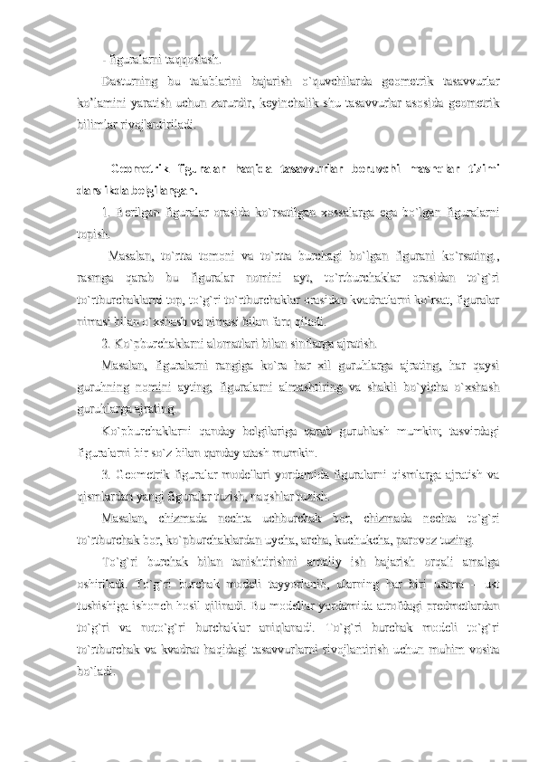 - figuralarni taqqoslash.- figuralarni taqqoslash.
Dasturning   bu   talablarini   bajarish   o`quvchilarda   geometrik   tasavvurlarDasturning   bu   talablarini   bajarish   o`quvchilarda   geometrik   tasavvurlar
ko’lamini   yaratish   uchun   zarurdir,   keyinchalik   shu   tasavvurlar   asosida   geometrikko’lamini   yaratish   uchun   zarurdir,   keyinchalik   shu   tasavvurlar   asosida   geometrik
bilimlar rivojlantiriladi.bilimlar rivojlantiriladi.
  Geometrik   figuralar   haqida   tasavvurlar   beruvchi   mashqlar   tizimi  Geometrik   figuralar   haqida   tasavvurlar   beruvchi   mashqlar   tizimi
darslikda belgilangan.darslikda belgilangan.
1.   Berilgan   figuralar   orasida   ko`rsatilgan   xossalarga   ega   bo`lgan   figuralarni1.   Berilgan   figuralar   orasida   ko`rsatilgan   xossalarga   ega   bo`lgan   figuralarni
topish.topish.
  Masalan,   to`rtta   tomoni   va   to`rtta   burchagi   bo`lgan   figurani   ko`rsating.,  Masalan,   to`rtta   tomoni   va   to`rtta   burchagi   bo`lgan   figurani   ko`rsating.,
rasmga   qarab   bu   figuralar   nomini   ayt,   to`rtburchaklar   orasidan   to`g`rirasmga   qarab   bu   figuralar   nomini   ayt,   to`rtburchaklar   orasidan   to`g`ri
to`rtburchaklarni top, to`g`ri to`rtburchaklar orasidan kvadratlarni ko`rsat, figuralarto`rtburchaklarni top, to`g`ri to`rtburchaklar orasidan kvadratlarni ko`rsat, figuralar
nimasi bilan o`xshash va nimasi bilan farq qiladi.nimasi bilan o`xshash va nimasi bilan farq qiladi.
2. Ko`pburchaklarni alomatlari bilan sinflarga ajratish.2. Ko`pburchaklarni alomatlari bilan sinflarga ajratish.
Masalan,   figuralarni   rangiga   ko`ra   har   xil   guruhlarga   ajrating,   har   qaysiMasalan,   figuralarni   rangiga   ko`ra   har   xil   guruhlarga   ajrating,   har   qaysi
guruhning   nomini   ayting;   figuralarni   almashtiring   va   shakli   bo`yicha   o`xshashguruhning   nomini   ayting;   figuralarni   almashtiring   va   shakli   bo`yicha   o`xshash
guruhlarga ajrating.guruhlarga ajrating.
Ko`pburchaklarni   qanday   belgilariga   qarab   guruhlash   mumkin;   tasvirdagiKo`pburchaklarni   qanday   belgilariga   qarab   guruhlash   mumkin;   tasvirdagi
figuralarni bir so`z bilan qanday atash mumkin.figuralarni bir so`z bilan qanday atash mumkin.
3. Geometrik  figuralar   modellari  yordamida figuralarni   qismlarga ajratish  va3. Geometrik  figuralar   modellari  yordamida figuralarni   qismlarga ajratish  va
qismlardan yangi figuralar tuzish, naqshlar tuzish.qismlardan yangi figuralar tuzish, naqshlar tuzish.
Masalan,   chizmada   nechta   uchburchak   bor,   chizmada   nechta   to`g`riMasalan,   chizmada   nechta   uchburchak   bor,   chizmada   nechta   to`g`ri
to`rtburchak bor, ko`pburchaklardan uycha, archa, kuchukcha, parovoz tuzing.to`rtburchak bor, ko`pburchaklardan uycha, archa, kuchukcha, parovoz tuzing.
To`g`ri   burchak   bilan   tanishtirishni   amaliy   ish   bajarish   orqali   amalgaTo`g`ri   burchak   bilan   tanishtirishni   amaliy   ish   bajarish   orqali   amalga
oshiriladi.   To`g`ri   burchak   modeli   tayyorlanib,   ularning   har   biri   ustma   –   ustoshiriladi.   To`g`ri   burchak   modeli   tayyorlanib,   ularning   har   biri   ustma   –   ust
tushishiga ishonch hosil qilinadi. Bu modellar yordamida atrofdagi predmetlardantushishiga ishonch hosil qilinadi. Bu modellar yordamida atrofdagi predmetlardan
to`g`ri   va   noto`g`ri   burchaklar   aniqlanadi.   To`g`ri   burchak   modeli   to`g`rito`g`ri   va   noto`g`ri   burchaklar   aniqlanadi.   To`g`ri   burchak   modeli   to`g`ri
to`rtburchak   va   kvadrat   haqidagi   tasavvurlarni   rivojlantirish   uchun   muhim   vositato`rtburchak   va   kvadrat   haqidagi   tasavvurlarni   rivojlantirish   uchun   muhim   vosita
bo`ladi.bo`ladi. 