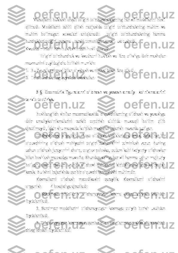 Varaqlarni buklash orqali to`g`ri to`rtburchaklarning har xil modellarini hosilVaraqlarni buklash orqali to`g`ri to`rtburchaklarning har xil modellarini hosil
qilinadi.   Modellarni   tahlil   qilish   natijasida   to`g`ri   to`rburchakning   muhim   vaqilinadi.   Modellarni   tahlil   qilish   natijasida   to`g`ri   to`rburchakning   muhim   va
muhim   bo`lmagan   xossalari   aniqlanadi:     to`g`ri   to`rtburchakning   hammamuhim   bo`lmagan   xossalari   aniqlanadi:     to`g`ri   to`rtburchakning   hamma
burchaklari to`g`ri, qarama - qarshi tomonlari ustma – ust tushadi. burchaklari to`g`ri, qarama - qarshi tomonlari ustma – ust tushadi. 
Kvadrat modelli ham buklash orqali hosil qilinadi. Kvadrat modelli ham buklash orqali hosil qilinadi. 
                  To`g`ri   to`rtburchak   va   kvadratni   buklash   va   farq   qilishga   doir   mashqlar                  To`g`ri   to`rtburchak   va   kvadratni   buklash   va   farq   qilishga   doir   mashqlar
mazmunini quyidagicha bo`lishi mumkin:mazmunini quyidagicha bo`lishi mumkin:
1.  Bu figuralar nimasi bilan o`xshash va nimasi bilan farq qiladi.1.  Bu figuralar nimasi bilan o`xshash va nimasi bilan farq qiladi.
2.  To`rtburchakning qaysilari kvadratlar.2.  To`rtburchakning qaysilari kvadratlar.
3  3  
§.§.
  Geometrik   figuralarni   o`lchash   va   yasash   amaliy     ko`nikmalarini  Geometrik   figuralarni   o`lchash   va   yasash   amaliy     ko`nikmalarini
tarkib toptirish.tarkib toptirish.
Boshlang`ich   sinflar   matematikasida   o`quvchilarning   o`lchash   va   yasashgaBoshlang`ich   sinflar   matematikasida   o`quvchilarning   o`lchash   va   yasashga
doir   amaliyko`nikmalarini   tarkib   toptirish   alohida   mustaqil   bo`lim   qilibdoir   amaliyko`nikmalarini   tarkib   toptirish   alohida   mustaqil   bo`lim   qilib
ajratilmaydi, lekin shu maqsada ko`plab mashqlar bajarish  nazarda tutilgan.ajratilmaydi, lekin shu maqsada ko`plab mashqlar bajarish  nazarda tutilgan.
O`lchashlarga   o`rgatishda   faqat   o`lchash   birliklarigina   emas,   balki   har   birO`lchashlarga   o`rgatishda   faqat   o`lchash   birliklarigina   emas,   balki   har   bir
o`quvchining   o`lchash   mohiyatini   to`g`ri   tushunishini   ta'minlash   zarur.   Buningo`quvchining   o`lchash   mohiyatini   to`g`ri   tushunishini   ta'minlash   zarur.   Buning
uchun o`lchash jarayonini cho`p, qog`oz poloska, qadam kabi ixtiyoriy o`lchovlaruchun o`lchash jarayonini cho`p, qog`oz poloska, qadam kabi ixtiyoriy o`lchovlar
bilan boshlash maqsadga muvofiq. Shundan so`ng, har xil hamma uchun majburiybilan boshlash maqsadga muvofiq. Shundan so`ng, har xil hamma uchun majburiy
bo`lgan,   ammo   ma'lum   uzunlik   o`lchovi   birliklarini   kiritish   zarurligini   ko`rsatishbo`lgan,   ammo   ma'lum   uzunlik   o`lchovi   birliklarini   kiritish   zarurligini   ko`rsatish
kerak. Bu ishni bajarishda qar bir o`quvchi qatnashishi muhimdir.kerak. Bu ishni bajarishda qar bir o`quvchi qatnashishi muhimdir.
Kesmallarni   o`lchash   metodikasini   qaraylik.   Kesmallarni   o`lchashniKesmallarni   o`lchash   metodikasini   qaraylik.   Kesmallarni   o`lchashni
o`rganish         4 bosqichga ajratiladi:o`rganish         4 bosqichga ajratiladi:
1.   Santimetr   modellarini   o`lchanayotgan   kesma   ustiga   qo`yish   usulidan1.   Santimetr   modellarini   o`lchanayotgan   kesma   ustiga   qo`yish   usulidan
foydalaniladi. foydalaniladi. 
2.   Santimetr   modellarini   o`lchanayotgan   kesmaga   qo`yib   borish   usulidan2.   Santimetr   modellarini   o`lchanayotgan   kesmaga   qo`yib   borish   usulidan
foydalaniladi.foydalaniladi.
3. O`lchanayotgan kesmaga raqamlar bilan belgilanmagan shkalali masshtab3. O`lchanayotgan kesmaga raqamlar bilan belgilanmagan shkalali masshtab
chizg`ichdan foydalaniladi.chizg`ichdan foydalaniladi. 