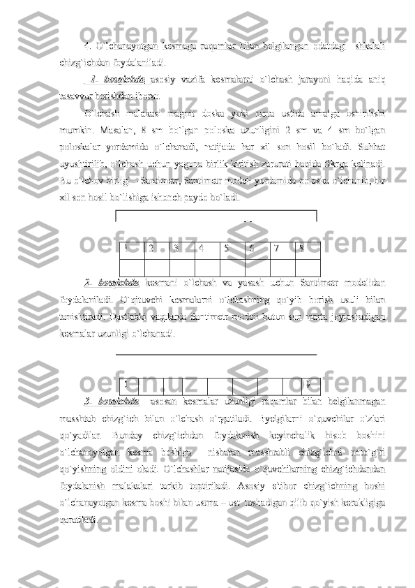 4.   O`lchanayotgan   kesmaga   raqamlar   bilan   belgilangan   odatdagi     shkalali4.   O`lchanayotgan   kesmaga   raqamlar   bilan   belgilangan   odatdagi     shkalali
chizg`ichdan foydalaniladi.chizg`ichdan foydalaniladi.
  1-   bosqichda  1-   bosqichda
      
  
      
asosiy   vazifa   kesmalarni   o`lchash   jarayoni   haqida   aniqasosiy   vazifa   kesmalarni   o`lchash   jarayoni   haqida   aniq
tasavvur berishdan iborat.tasavvur berishdan iborat.
O`lchash   malakasi   magnit   doska   yoki   parta   ustida   amalga   oshirilishiO`lchash   malakasi   magnit   doska   yoki   parta   ustida   amalga   oshirilishi
mumkin.   Masalan,   8   sm   bo`lgan   poloska   uzunligini   2   sm   va   4   sm   bo`lganmumkin.   Masalan,   8   sm   bo`lgan   poloska   uzunligini   2   sm   va   4   sm   bo`lgan
poloskalar   yordamida   o`lchanadi,   natijada   har   xil   son   hosil   bo`ladi.   Suhbatpoloskalar   yordamida   o`lchanadi,   natijada   har   xil   son   hosil   bo`ladi.   Suhbat
uyushtirilib,   o`lchash   uchun  yagona   birlik  kiritish   zarurati   haqida   fikrga   kelinadi.uyushtirilib,   o`lchash   uchun  yagona   birlik  kiritish   zarurati   haqida   fikrga   kelinadi.
Bu o`lchov birligi – Santimetr, Santimetr modeli yordamida poloska o`lchanib, birBu o`lchov birligi – Santimetr, Santimetr modeli yordamida poloska o`lchanib, bir
xil son hosil bo`lishiga ishonch paydo bo`ladi.xil son hosil bo`lishiga ishonch paydo bo`ladi.
1 1 
22
33
44
55
66
77
88
  
2-   bosqichda2-   bosqichda
  kesmani   o`lchash   va   yasash   uchun   Santimetr   modelidan  kesmani   o`lchash   va   yasash   uchun   Santimetr   modelidan
foydalaniladi.   O`qituvchi   kesmalarni   o`lchashning   qo`yib   borish   usuli   bilanfoydalaniladi.   O`qituvchi   kesmalarni   o`lchashning   qo`yib   borish   usuli   bilan
tanishtiradi.  tanishtiradi.  
DastlabkiDastlabki
  
vaqtlardavaqtlarda
  
SantimetrSantimetr
  
modelimodeli
  
butunbutun
  
sonson
  
martamarta
  
joylashadiganjoylashadigan
kesmalarkesmalar
  
uzunligiuzunligi
  
oo
``
lchanadilchanadi
..
11
99
3-   bosqichda3-   bosqichda
    asosan   kesmalar   uzunligi   raqamlar   bilan   belgilanmagan    asosan   kesmalar   uzunligi   raqamlar   bilan   belgilanmagan
masshtab   chizg`ich   bilan   o`lchash   o`rgatiladi.   Byelgilarni   o`quvchilar   o`zlarimasshtab   chizg`ich   bilan   o`lchash   o`rgatiladi.   Byelgilarni   o`quvchilar   o`zlari
qo`yadilar.   Bunday   chizg`ichdan   foydalanish   keyinchalik   hisob   boshiniqo`yadilar.   Bunday   chizg`ichdan   foydalanish   keyinchalik   hisob   boshini
o`lchanayotgan   kesma   boshiga     nisbatan   masshtabli   chizg`ichni   noto`g`rio`lchanayotgan   kesma   boshiga     nisbatan   masshtabli   chizg`ichni   noto`g`ri
qo`yishning   oldini   oladi.   O`lchashlar   natijasida   o`quvchilarning   chizg`ichdandanqo`yishning   oldini   oladi.   O`lchashlar   natijasida   o`quvchilarning   chizg`ichdandan
foydalanish   malakalari   tarkib   toptiriladi.   Asosiy   e'tibor   chizg`ichning   boshifoydalanish   malakalari   tarkib   toptiriladi.   Asosiy   e'tibor   chizg`ichning   boshi
o`lchanayotgan kesma boshi bilan ustma – ust  tushadigan qilib qo`yish kerakligigao`lchanayotgan kesma boshi bilan ustma – ust  tushadigan qilib qo`yish kerakligiga
qaratiladi. qaratiladi.  