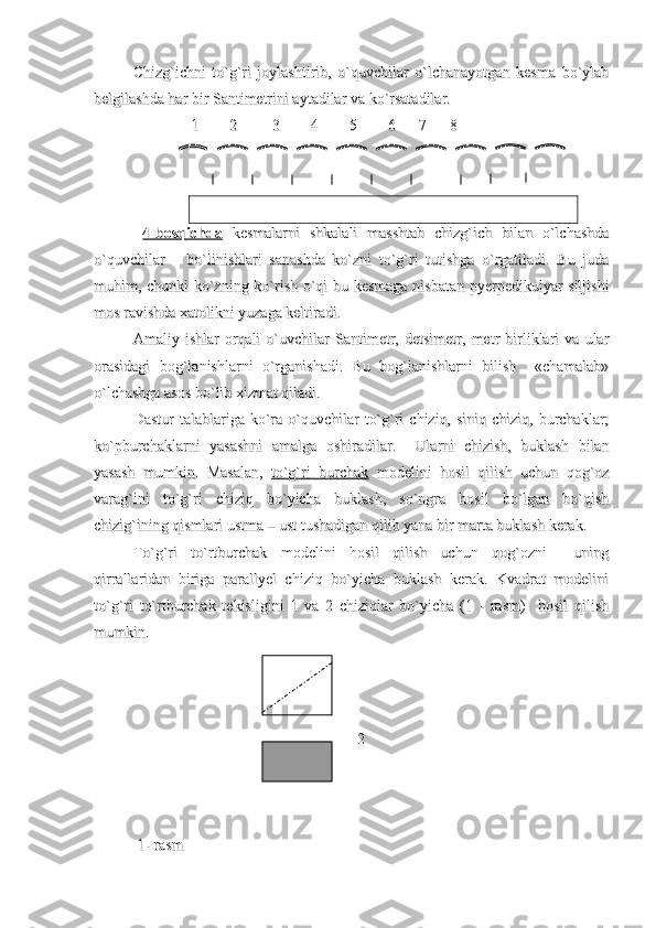 Chizg`ichni   to`g`ri   joylashtirib,   o`quvchilar   o`lchanayotgan   kesma   bo`ylabChizg`ichni   to`g`ri   joylashtirib,   o`quvchilar   o`lchanayotgan   kesma   bo`ylab
belgilashda har bir Santimetrini aytadilar va ko`rsatadilar.belgilashda har bir Santimetrini aytadilar va ko`rsatadilar.
                              
1        2         3        4        5        6      7      81        2         3        4        5        6      7      8
  
4-bosqichda4-bosqichda
  kesmalarni   shkalali   masshtab   chizg`ich   bilan   o`lchashda  kesmalarni   shkalali   masshtab   chizg`ich   bilan   o`lchashda
o`quvchilar       bo`linishlari   sanashda   ko`zni   to`g`ri   tutishga   o`rgatiladi.   Bu   judao`quvchilar       bo`linishlari   sanashda   ko`zni   to`g`ri   tutishga   o`rgatiladi.   Bu   juda
muhim, chunki ko`zning ko`rish o`qi bu kesmaga nisbatan pyerpedikulyar siljishimuhim, chunki ko`zning ko`rish o`qi bu kesmaga nisbatan pyerpedikulyar siljishi
mos ravishda xatolikni yuzaga keltiradi.mos ravishda xatolikni yuzaga keltiradi.
Amaliy   ishlar   orqali   o`uvchilar   Santimetr,   detsimetr,   metr   birliklari   va   ularAmaliy   ishlar   orqali   o`uvchilar   Santimetr,   detsimetr,   metr   birliklari   va   ular
orasidagi   bog`lanishlarni   o`rganishadi.   Bu   bog`lanishlarni   bilish     «chamalab»orasidagi   bog`lanishlarni   o`rganishadi.   Bu   bog`lanishlarni   bilish     «chamalab»
o`lchashga asos bo`lib xizmat qiladi.o`lchashga asos bo`lib xizmat qiladi.
Dastur   talablariga  ko`ra  o`quvchilar   to`g`ri   chiziq, siniq  chiziq,  burchaklar;Dastur   talablariga  ko`ra  o`quvchilar   to`g`ri   chiziq, siniq  chiziq,  burchaklar;
ko`pburchaklarni   yasashni   amalga   oshiradilar.     Ularni   chizish,   buklash   bilanko`pburchaklarni   yasashni   amalga   oshiradilar.     Ularni   chizish,   buklash   bilan
yasash   mumkin.   Masalan,  yasash   mumkin.   Masalan,  
to`g`ri   burchakto`g`ri   burchak
  modelini   hosil   qilish   uchun   qog`oz  modelini   hosil   qilish   uchun   qog`oz
varag`ini   to`g`ri   chiziq   bo`yicha   buklash,   so`ngra   hosil   bo`lgan   bo`qishvarag`ini   to`g`ri   chiziq   bo`yicha   buklash,   so`ngra   hosil   bo`lgan   bo`qish
chizig`ining qismlari ustma – ust tushadigan qilib yana bir marta buklash kerak.chizig`ining qismlari ustma – ust tushadigan qilib yana bir marta buklash kerak.
To`g`ri   to`rtburchak   modelini   hosil   qilish   uchun   qog`ozni     uningTo`g`ri   to`rtburchak   modelini   hosil   qilish   uchun   qog`ozni     uning
qirrallaridan   biriga   parallyel   chiziq   bo`yicha   buklash   kerak.   Kvadrat   modeliniqirrallaridan   biriga   parallyel   chiziq   bo`yicha   buklash   kerak.   Kvadrat   modelini
to`g`ri   to`rtburchak   tekisligini   1   va   2   chiziqlar   bo`yicha   (1   -   rasm)     hosil   qilishto`g`ri   to`rtburchak   tekisligini   1   va   2   chiziqlar   bo`yicha   (1   -   rasm)     hosil   qilish
mumkin.mumkin.
                                                          2                                                                                               2                                     
                                                      
                                                                    
 1- rasm  1- rasm  