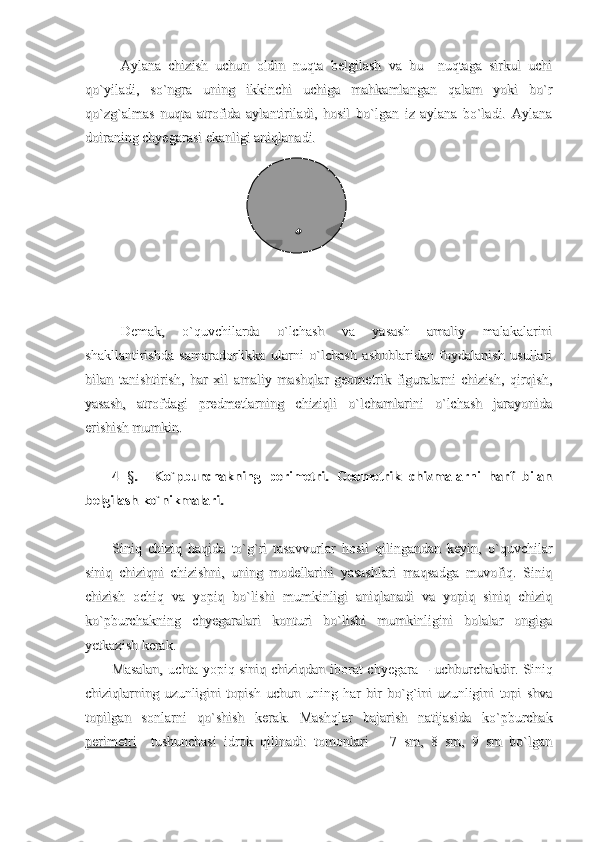 Aylana   chizish   uchun   oldin   nuqta   belgilash   va   bu     nuqtaga   sirkul   uchiAylana   chizish   uchun   oldin   nuqta   belgilash   va   bu     nuqtaga   sirkul   uchi
qo`yiladi,   so`ngra   uning   ikkinchi   uchiga   mahkamlangan   qalam   yoki   bo`rqo`yiladi,   so`ngra   uning   ikkinchi   uchiga   mahkamlangan   qalam   yoki   bo`r
qo`zg`almas   nuqta   atrofida   aylantiriladi,   hosil   bo`lgan   iz   aylana   bo`ladi.   Aylanaqo`zg`almas   nuqta   atrofida   aylantiriladi,   hosil   bo`lgan   iz   aylana   bo`ladi.   Aylana
doiraning chyegarasi ekanligi aniqlanadi.doiraning chyegarasi ekanligi aniqlanadi.
                                                                                                                                                            
Demak,   o`quvchilarda   o`lchash   va   yasash   amaliy   malakalariniDemak,   o`quvchilarda   o`lchash   va   yasash   amaliy   malakalarini
shakllantirishda   samaradorlikka   ularni   o`lchash   asboblaridan   foydalanish   usullarishakllantirishda   samaradorlikka   ularni   o`lchash   asboblaridan   foydalanish   usullari
bilan   tanishtirish,   har   xil   amaliy   mashqlar   geometrik   figuralarni   chizish,   qirqish,bilan   tanishtirish,   har   xil   amaliy   mashqlar   geometrik   figuralarni   chizish,   qirqish,
yasash,   atrofdagi   predmetlarning   chiziqli   o`lchamlarini   o`lchash   jarayonidayasash,   atrofdagi   predmetlarning   chiziqli   o`lchamlarini   o`lchash   jarayonida
erishish mumkin.erishish mumkin.
4  4  
§§
.     Ko`pburchakning   perimetri.   Geometrik   chizmalarni   harf   bilan.     Ko`pburchakning   perimetri.   Geometrik   chizmalarni   harf   bilan
belgilash ko`nikmalari.belgilash ko`nikmalari.
Siniq   chiziq   haqida   to`g`ri   tasavvurlar   hosil   qilingandan   keyin,   o`quvchilarSiniq   chiziq   haqida   to`g`ri   tasavvurlar   hosil   qilingandan   keyin,   o`quvchilar
siniq   chiziqni   chizishni,   uning   modellarini   yasashlari   maqsadga   muvofiq.   Siniqsiniq   chiziqni   chizishni,   uning   modellarini   yasashlari   maqsadga   muvofiq.   Siniq
chizish   ochiq   va   yopiq   bo`lishi   mumkinligi   aniqlanadi   va   yopiq   siniq   chiziqchizish   ochiq   va   yopiq   bo`lishi   mumkinligi   aniqlanadi   va   yopiq   siniq   chiziq
ko`pburchakning   chyegaralari   konturi   bo`lishi   mumkinligini   bolalar   ongigako`pburchakning   chyegaralari   konturi   bo`lishi   mumkinligini   bolalar   ongiga
yetkazish kerak.yetkazish kerak.
Masalan, uchta yopiq siniq chiziqdan iborat chyegara – uchburchakdir. SiniqMasalan, uchta yopiq siniq chiziqdan iborat chyegara – uchburchakdir. Siniq
chiziqlarning   uzunligini   topish   uchun   uning   har   bir   bo`g`ini   uzunligini   topi   shvachiziqlarning   uzunligini   topish   uchun   uning   har   bir   bo`g`ini   uzunligini   topi   shva
topilgan   sonlarni   qo`shish   kerak.   Mashqlar   bajarish   natijasida   ko`pburchaktopilgan   sonlarni   qo`shish   kerak.   Mashqlar   bajarish   natijasida   ko`pburchak
perimetriperimetri
    tushunchasi   idrok   qilinadi:   tomonlari       7   sm,   8   sm,   9   sm   bo`lgan    tushunchasi   idrok   qilinadi:   tomonlari       7   sm,   8   sm,   9   sm   bo`lgan 