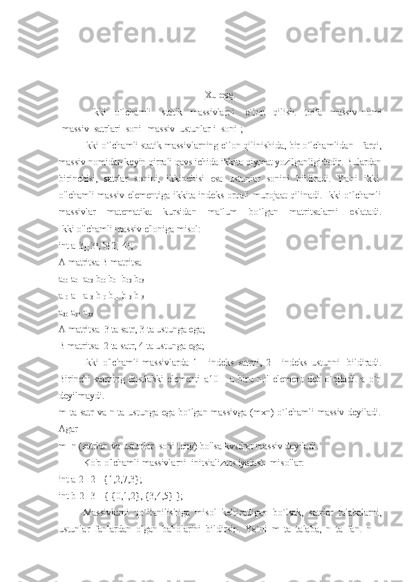 Xulosa .
    Ikki   o`lchamli     statik   massivlarni     e`lon   qilish.   toifa   massiv_nomi
[massiv_satrlari_soni][massiv_ustunlar i_soni];
  Ikki o`lchamli statik massivlarning e`lon qilinishida, bir o`lchamlidan      farqi,
massiv nomidan keyin qirrali qavs ichida ikkita qiymat yozilganligidadir. Bulardan
birinchisi,   satrlar   sonini,   ikkinchisi   esa   ustunlar   sonini   bildiradi.   Ya'ni   ikki  
o'lchamli massiv elementiga ikkita indeks orqali murojaat qilinadi. Ikki o`lchamli
massivlar   matematika   kursidan   ma`lum   bo`lgan   matritsalarni   eslatadi.
Ikki o'lchamli massiv e'loniga misol:
int a[3][3], b[2][4];
A matritsa B matritsa
a
00   a
01   a
02   b
00   b
01   b
02   b
03
a
10   a
11   a
12   b
10   b
11   b
12   b
13
a
20   a
21   a
22
A matritsa    3 ta satr, 3 ta ustunga ega;
B matritsa    2 ta satr, 4 ta ustunga ega;
  Ikki   o'lchamli   massivlarda   1   -   indeks   satrni,   2   -   indeks   ustunni     bildiradi.
Birinchi   satrning   dastlabki   elementi   a10   –   a   biru   nol   element   deb   o`qiladi.   a   o`n
deyilmaydi.
m ta satr va n ta ustunga ega bo`lgan massivga (mxn)  o`lchamli massiv deyiladi.
Agar
m=n (satrlar    va ustunlar    soni teng) bo'lsa kvadrat massiv deyiladi.
  Ko'p o'lchamli massivlarni    initsializats iyalash    mis о llar:
int a[2][2]={1,2,7,3};
int b[2][3]={ {0,1,2}, {3,4,5} };
  Massivlarni   qo`llanilishiga   misol   keltiradigan   bo`lsak,   satrlar   talabalarni,
ustunlar   fanlardan   olgan   baholarini   bildirsin.   Ya`ni   m   ta   talaba,   n   ta   fan.   n   – 