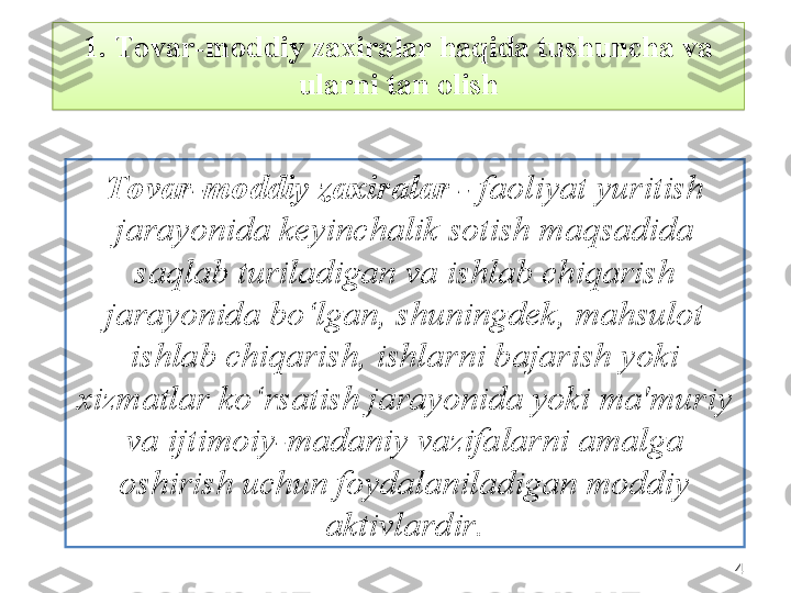 441.  Tovar-moddiy zaxiralar haqida tushuncha va 
ularni tan olish
Tovar-moddiy zaxiralar -  faoliyat yuritish 
jarayonida keyinchalik sotish maqsadida 
saqlab turiladigan va ishlab chiqarish 
jarayonida bo‘lgan, shuningdek, mahsulot 
ishlab chiqarish, ishlarni bajarish yoki 
xizmatlar ko‘rsatish jarayonida yoki ma'muriy 
va ijtimoiy-madaniy vazifalarni amalga 
oshirish uchun foydalaniladigan moddiy 
aktivlardir .  