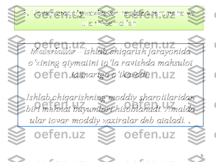 551.  Tovar-moddiy zaxiralar haqida tushuncha va 
ularni tan olish
Materiallar -  ishlab chiqarish jarayonida 
o‘zining qiymatini to‘la ravishda mahsulot 
tannariga o‘tkazadi.
Ishlab chiqarishning moddiy sharoitlaridan 
biri mehnat buyumlari hisoblanadi. Amalda 
ular tovar-moddiy zaxiralar deb ataladi.  .  