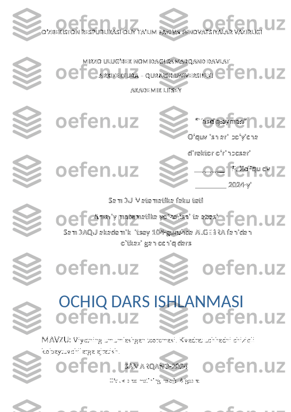 O’ZBEKISTON RESPUBLIKASI OLIY TA’LIM FAN VA INNOVATSIYALAR VAZIRLIGI
                           MIRZO ULUG’BEK NOMIDAGI SAMARQAND DAVLAT 
ARXITEKTURA – QURILISH UNIVERSITETI 
AKADEMIK LITSEY
                                                                          “Tasdiqlayman”
                                                                            O’quv ishlari bo’yicha 
                                                                        direktor o’rinbosari 
                                    ________    F. Xoliqulov  
                                                                                       ________ 2024-yil
SamDU Matematika fakulteti
Amaliy matematika yo`nalishi talabasi
   SamDAQU akademik litsey 104-guruhda ALGEBRA fanidan
o`tkazilgan ochiq dars
MAVZU:   Viyetning umumlashgan teoremasi. Kvadrat uchhadni chiziqli 
ko'paytuvchilarga ajratish.
SAMARQAND-2024
                                              O‘quv predmetining nomi:  Algebra OCHIQ DARS ISHLANMASI 