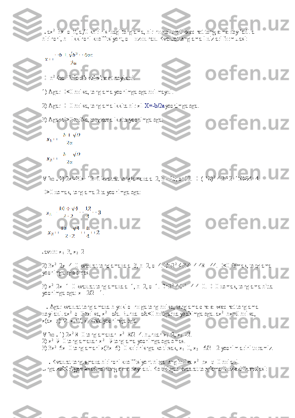 I.   ax 2
+bx+c=0, a≠0 ko'rinishdagi tenglama, bir noma'lumli   kvadrat tenglama   deyiladi. a - 
birinchi, b - ikkinchi koeffitsiyent, c -    ozod had.  Kvadrat tenglama ildizlari formulasi:  
D=b 2
-4ac ifoda   diskriminant   deyiladi.
1) Agar D<0 bo'lsa, tenglama yechimga ega bo'lmaydi.
2) Agar D=0 bo'lsa, tenglama ikkita bir xil  X=-b/2a yechimga ega.
3) Agar D>0 bo'lsa, tenglama ikkita yechimga ega:  
Misol.   1) 2x 2
-10x+12=0 kvadrat tenglamada a=2, b=-10, c=12. D=(-10) 2
-4∙2∙12=100-96=4.
D>0 demak, tenglama 2 ta yechimga ega:  
Javob: x
1 =3, x
2 =2
2) 3x 2
+2x+4=0 kvadrat tenglamada a=3, b=2, c=4. D=2 2
-4∙3∙4=4-48=-44. D<0 demak, tenglama 
yechimga ega emas.
3) x 2
+2x+1=0 kvadrat tenglamada a=1, b=2, c=1. D=2 2
-4∙1∙1=4-4=0. D=0 demak, tenglama bitta
yechimga ega: x=-2/2=-1.
II.   Agar kvadrat tenglamada b yoki c    nolga teng bo'lsa, tenglama   chala kvadrat   tenglama 
deyiladi. ax 2
+c=0 bo'lsa, x 2
=-c/a. Bunda -c/a<0 bo'lganda yechimga ega. ax 2
+bx=0 bo'lsa, 
x(ax+b)=0. x
1 =0, x
2 =-b/a yechimga ega.
Misol.   1) 2x 2
-8=0 tenglamadan    x 2
=8/2=4. bundan x
1 =2, x
2 =-2.
2) x 2
+9=0 tenglamadan x 2
=-9 tenglama yechimga ega emas.
3) 3x 2
+6x=0 tenglamani x(3x+6)=0 ko'rinishga keltirsak, x
1 =0, x
2 =-6/3=-2 yechimlarini topamiz.
III.   Kvadrat tenglamada birinchi koeffitsiyent birga teng bo'lsa x 2
+px+q=0 bo'ladi. 
Unga   keltirilgan kvadrat tenglama   deyiladi. Keltirilgan kvadrat tenglama ildizlari formulasi:   