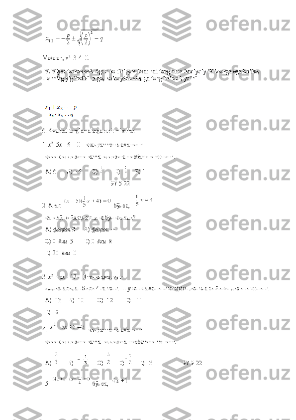 Masalan, x 2
+3-4=0.
IV. Viyet teoremasi. Agar keltirilgan kvadrat tenglama haqiyqiy ildizlarga ega bo'lsa, 
ularning yig'indisi -p ga, ko'paytmasi q ga teng bo'ladi, ya'ni
6. Kvadrat tenglamalarga doir misollar 
1.  х 2
+5 х  – 6 = 0     квадрат   тенгламанинг  
кичик   илдизини   катта   илдизига   нисбатини   топинг .
A) 6       B) – 6       C)         D)       E) 1
                                            97-5-22
2.  Агар     бўлса ,    
қандай   қийматларни   қабул   қилади ?
A)  фақат  0      B)  фақат        
C) 0   ёки   5       D) 0   ёки   8      
E)-20   ёки   0     
                                              
3.  х 2
 + р х  – 12 = 0 тенгламанинг 
илдизларидан бири 4 га тенг. Шу тенгламанинг коэффициентлари йиғиндисини топинг.
А) -13      B )  - 10         C) -12         D)   -  11 
Е) - 9                                
4.   квдрат тенгламанинг 
кичик илдизини катта  илдизига нисбатини топинг.
A)       B)      C)      D)     E) –3 97-9-22
5.    бўлса ,    