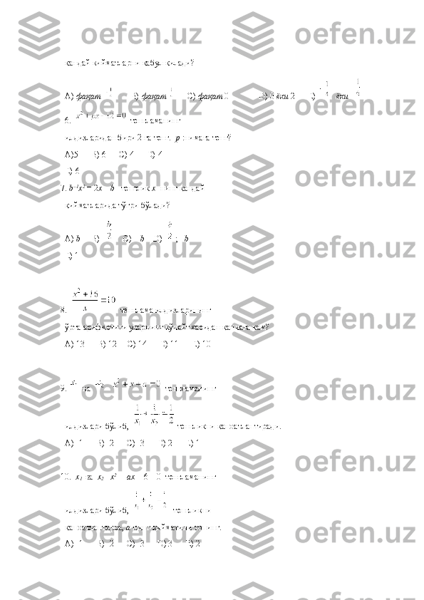 қандай   қийматларни   қабул   қилади ?
A)  фақат            B)  фақат         C)  фақат  0              D) 0  ёки  2      E)     ёки     
6.   тенгламанинг 
илдизларидан бири 2 га тенг.   p  :нимага тенг?
A)5      B) 6      C) 4      D)-4      
E)-6 
7.  b –1
x 2 
=  2 x – b    тенглик  х   нинг қандай 
қийматларида тўғри бўлади?
A)  b      B)       C) –  b     D)  ; – b      
E) 1
8.   тенглама илдизларининг 
ўрта арифметиги уларнинг кўпайтмасидан қанчага кам?
A) 13      B) 12     C) 14      D) 11      E) 10
9.  ва     тенгламанинг 
илдизлари бўлиб,  тенгликни қаноатлантиради. 
A)   1      B)   2      C)   3      D) 2      E) 1
             
10.   x
1    ва   х
2     x 2
 +  ax  + 6 = 0  тенгламанинг 
илдизлари бўлиб,    тенгликни 
қаноатлантирса,  а  нинг қийматини топинг.
A )   1       B )   2       C )   3       D ) 3       E ) 2 