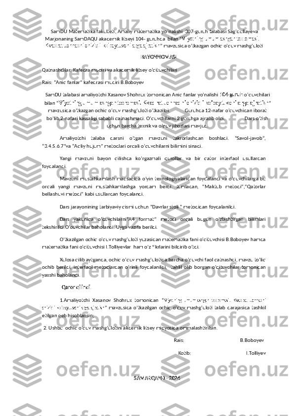      SamDU   Matematika   fakulteti ,  Amaliy   matematika   yo ` nalishi   307- guruh   talabasi   Sag ` dullayeva   
Marjonaning   SamDAQU   akademik   litseyi  104-  guruhda    bilan  “ Viyetning umumlashgan teoremasi. 
Kvadrat uchhadni chiziqli  ko'paytuvchilarga ajratish ” mavzusida o’tkazgan ochiq o’quv mashg’uloti
                                                                                 BAYONNOMASI
Qatnashdilar: Kafedra mudiri va akademik litsey o’qituvchilari
Rais: “Aniq fanlar” kafedrasi mudiri B.Boboyev
SamDU talabasi amaliyotchi Xasanov Shohrux tomonidan Aniq fanlar yo’nalishi  104-guruh  o’quvchilari
bilan “ Viyetning umumlashgan teoremasi. Kvadrat uchhadni chiziqli  ko'paytuvchilarga ajratish ”
mavzusida o’tkazgan ochiq o’quv mashg’uloti o’tkazildi.            Guruhda 12-nafar o’quvchidan iborat
bo’lib,2-nafari kassaligi sababli qatnashmadi. O’quvchilarni 2 guruhga ajratib oldi.                Dars o’tish
uchun barcha texnik va o’quv jihozlari mavjud. 
Amaliyotchi   talaba   darsni   o’tgan   mavzuni   takrorlashdan   boshladi.   “Savol-javob”,
“3.4.5.6.7”va “Aqliy hujum” metodlari orqali o’quvchilarni bilimini sinadi.
Yangi   mavzuni   bayon   qilishda   ko’rgazmali   qurollar   va   bir   qator   interfaol   usullardan
foydalandi.
Mavzuni mustahkamlash maqsadida o’yin texnologiyalaridan foydalandi va o’quvchilarga bu
orqali   yangi   mavzuni   mustahkamlashga   yordam   berdi.   Jumladan,   “Maktub   metodi”,”Qatorlar
bellashuvi metodi” kabi usullardan foydalandi.
Dars jarayonining tarbiyaviy qismi uchun “Davrlar stoli “ metodidan foydalanildi.
Dars   yakunida   o’quvchilarni”A4   format”   metodi   orqali   bugun   o’zlashtirgan   bilimlari
tekshirildi.O’quvchilar baholandi. Uyga vazifa berildi. 
O’tkazilgan ochiq o’quv mashg’uloti yuzasidan matematika fani o’qituvchisi B.Boboyev hamda
matematika fani o’qituvchisi I.Tolliyevlar  ham o’z fikrlarini bildirib o’tdi.
Xulosa qilib aytganda, ochiq o’quv mashg’ulotida barcha o’quvchi faol qatnashdi, mavzu to’liq
ochib   berildi,   interfaol   metodlardan   o’rinli   foydalanildi,     tahlil   olib   borgan   o’qituvchilar   tomonidan
yaxshi baholandi. 
                 Qaror qilindi.
1.Amaliyotchi   Xasanov   Shohrux   tomonidan   “ Viyetning   umumlashgan   teoremasi.   Kvadrat   uchhadni
chiziqli   ko'paytuvchilarga ajratish ” mavzusida o’tkazilgan ochiq o’quv mashg’uloti  talab darajasida tashkil
etilgan deb hisoblansin;
 2. Ushbu  ochiq o’quv mashg’ulotini akdemik litsey miqyosida ommalashtirilsin.
                                                                                                            Rais:                                              B.Boboyev
                                     Kotib:                                             I.Tolliyev
                                                                            SAMARQAND - 2024 