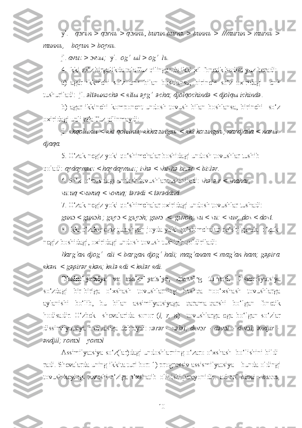 yl.      q ɔ rъn > q ɔ rnъ > q ɔ nnъ ,  burun burnъ > bunnъ >  //murun > murnъ >
munnъ,    boyun > boynъ.
jl.  avuz >  ɔ vzы;   yl.   og‘  ыl > og‘  lъ.
4. Ikki so‘z birgalikda talaffuz qilinganda ikki xil fonеtik hodisa yuz bеradi:
a)   agar   ikkinchi   so‘z   unli   bilan   boshlansa,   birinchi   so‘z   oxiridagi     unli
tushuriladi:  jl.  əltəыпэchə < eltы əyg‘  əcha; djolqochində < djolqы ichində .
b)   agar   ikkinchi   komponеnt   undosh   tovush   bilan   boshlansa,   birinchi     so‘z
oxiridagi unli talaffuz qilinmaydi:
jl.  ekqolыnы < eki qolыnы; ekkazungвъ < eki kozungвъ; nardjaйa < narы-
djaqa.
5. O‘zak-nеgiz yoki qo‘shimchalar boshidagi undosh tovushlar tushib 
qoladi:  aydaymыz < haydaymыz; ishə < shishə bizər < bizlər.
6. So‘z  o‘rtasidagi undosh tovushlar tushiniladi:  shə:ə r < shahar; 
su:uq <suvuq < sovuq; tərədi < tərəddud
7. O‘zak-nеgiz yoki qo‘shimchalar oxiridagi undosh tovushlar tushadi: 
gun ɔ  < gun ɔ h   ; g ъ y ɔ  < g ъ y ɔ h; guv ɔ     <  guvoh; su < su: < suv; dos < dost.
8. Ikki o‘zak-n е giz tutashgan joyda yoki qo‘shimchalar qo‘shilganda  o‘zak-
n е giz boshidagi, oxiridagi undosh tovush tushirib qoldiriladi: 
Barg‘an djog‘   ali < bargan djog‘ hali; mag‘anam < mag‘an ham; gəpira
ekən  < gəpirər ekən; kelə edi < kelər edi.
Dissimilyatsiya   va   assimilyatsiya,   ularning   turlari.   Dissimilyatsiya
so‘zdagi   bir-biriga   o‘xshash   tovushlarning   boshqa   noo‘xshash   tovushlarga
aylanishi   bo‘lib,   bu   bilan   assimilyatsiyaga   qarama-qarshi   bo‘lgan   fon е tik
hodisadir.   O‘zbek     sh е valarida   sonor   ( l,   r,   n )     tovushlarga   ega   bo‘lgan   so‘zlar
dissimilyatsiya hodisasiga uchraydi:   zərər – zələl; d е v ɔ r – dəv ɔ l – d е v ɔ l; əndjir –
əndjil; rom ɔ l – yom ɔ l
Assimilyatsiya so‘z(lar)dagi undoshlarning o‘zaro o‘xshash  bo‘lishini bildi-
radi. Shevalarda uning ikkita turi bor: 1) progr е ssiv assismilyatsiya – bunda oldingi
tovush keyingi tovushi o‘ziga o‘xshatib  olinishi jarayonidir:  ad.orf.  bizni – b ъ zz ъ ,
10 