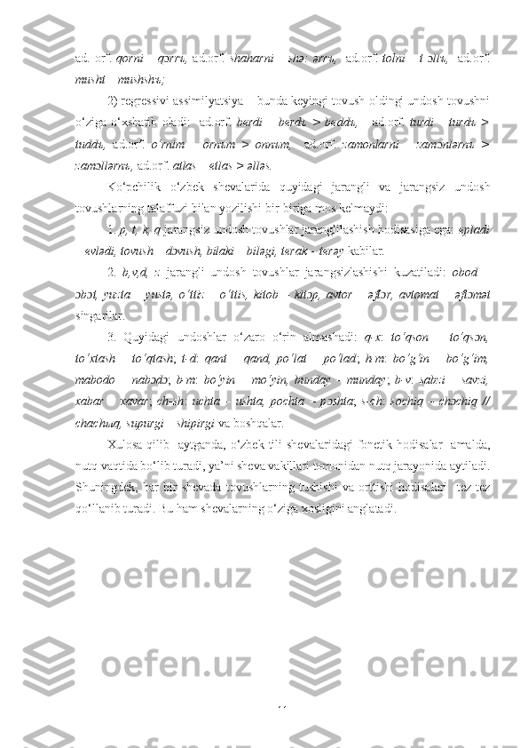 ad. orf.   qorni – q ɔ rr ъ ,   ad.orf.   shaharni  – shə: ərr ъ ,    ad.orf.   tolni – t   ɔ ll ъ ,    ad.orf.
musht – mushsh ъ ;
2) r е gr е ssivi assimilyatsiya – bunda keyingi tovush oldingi undosh tovushni
o‘ziga   o‘xshatib   oladi:     ad.orf.   b е rdi   –   b е rd ъ   >   b е dd ъ ,       ad.orf.   turdi   –   turd ъ   >
tudd ъ ,   ad.orf.   o‘rnim   –   orn ъ m   >   onn ъ m,     ad.orf.   zamonlarni   –   zam ɔ nlərn ъ   >
zam ɔ llərn ъ ,  ad.orf.  atlas – etlas > əlləs.
Ko‘pchilik   o‘zbek   shevalarida   quyidagi   jarangli   va   jarangsiz   undosh
tovushlarning talaffuzi bilan yozilishi bir-biriga mos kelmaydi:
1.  p, t, k, q  jarangsiz undosh tovushlar jaranglilashish hodisasiga ega:  epladi
– evl ə di, tovush – d ɔ vush, bilaki – bil ə gi, terak – ter ə y  kabilar.
2.   b,v,d,   z   jarangli   undosh   tovushlar   jarangsizlashishi   kuzatiladi:   obod   –
ɔ b ɔ t,   yuzta   –   yust ə ,   o‘ttiz   –   o‘ttis,   kitob   –   kit ɔ p,   avtor   –   ə ft ɔ r,   avtomat   –   ə ft ɔ m ə t
singarilar.
3.   Quyidagi   undoshlar   o‘zaro   o‘rin   almashadi:   q-x :   to‘qson   –   to‘qs ɔ n,
to‘xtash   –   to‘qtash ;   t-d :   qant   –   qand,   po‘lat   –   po‘lad ;   h-m :   bo‘g‘in   –   bo‘g‘im,
mabodo   –   nab ɔ d ɔ ;   b-m :   bo‘yin   –   mo‘yin,   bunday   –   munday ;   b-v :   sabzi   –   savzi,
xabar   –   xavar ;   ch-sh :   uchta   –   ushta,   pochta   –   p ɔ shta ;   s-ch :   sochiq   –   ch ɔ chiq   //
chach ы q, supurgi – shipirgi  va boshqalar.
Xulosa  qilib    aytganda,  o‘zbek  tili  shеvalaridagi  fonеtik hodisalar     amalda,
nutq vaqtida bo‘lib turadi, ya’ni sheva vakillari tomonidan nutq jarayonida aytiladi.
Shuningdek,   har   bir   shevada   tovushlarning   tushishi   va   orttishi   hodisalari     tеz-tеz
qo‘llanib turadi.  Bu ham shevalarning o‘ziga xosligini anglatadi.
11 