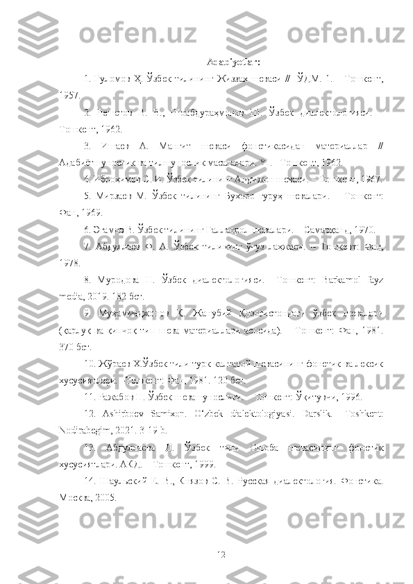 Adabiyotlar:
1. Ғуломов   Ҳ .   Ўзбек   тилининг   Жиззах   шеваси   //     ЎДМ . 1.  –   Тошкент ,
1957.
2.   Решетов   В.   В.,   Шоабдураҳмонов   Ш.   Ўзбек   диалектологияси.   –
Т ошкент, 1962.
3.   Ишаев   А.   Манғит   шеваси   фонетикасидан   материаллар   //
Адабиётшунослик ва тилшунослик масалалари.  YI .  – Т ошкент , 1962. 
4. Иброҳимов С. И. Ўзбек тилининг Андижон шеваси.  –   Т ошкент , 1967.
5.   Мирзаев   М.   Ўзбек   тилининг   Бухоро   гуруҳ   шевалари.   –   Т ошкент:
Фан, 1969.
6. Эгамов В. Ўзбек тилининг Ғаллаорол шевалари. – Самарқанд, 1970.
7.   Абдуллаев   Ф.   А.   Ўзбек   тилининг   ўғуз   лаҳжаси.   –   Т ошкент:   Фан,
1978. 
8.   Муродова   Н.   Ўзбек   диалектологияси.   – Т ошкент:   Barkamol   fayz
media, 2019. 182 бет.
9.   Муҳаммаджонов   Қ.   Жанубий   Қозоғистондаги   ўзбек   шевалари
(қарлуқ   ва   қипчоқ   тип   шева   материаллари   асосида).   –   Т ошкент:   Фан,   1981.
370 бет.
10. Жўраев Х.Ўзбек тили турк-калтатой шевасининг фонетик ва лексик
хусусиятлари. – Т ошкент: Фан, 1981. 120 бет.
11. Ражабов Н. Ўзбек шевашунослиги. –  Т ошкент: Ўқитувчи, 1996.
12.   Ashirboev   Samixon.   O‘zbek   dialektologiyasi.   Darslik.   – Toshkent :
Nodirabegim, 2021. 3-19-b.
13.   Абдуллаева   Д.   Ўзбек   тили   Ошоба   шевасининг   фонетик
хусусиятлари. АКД. –  Т ошкент, 1999.
1 4 .   Шаульский   Е.   В.,   Князов   С.   В.   Русская   диалектология.   Фонетика.
Москва, 2005. 
12 