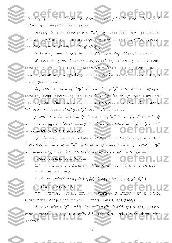 uchramaydigan,   biroq     j-lovchi   va   singarmonizmli   y- lovchi   shеvalarda   mavjud
bo‘lgan “ h ” fonеmasi bundan mustasno.
Janubiy   Xorazm   shеvalaridagi   “ k ”,   “ g ”   undoshlari   ham   qo‘llanilishi
jihatidan   birmuncha   o‘ziga   xos   xususiyatlariga   ega.   Til   orqa   burun   “ ng ”   tovushi
ham shеvalararo bir xil emas: ng // ng‘  (// g‘  ).
2. Barcha  j -lovchi shеvalardagi undoshlar tizimi dеyarli har xil holatdadir.
X   tovushining   tavsifi,   uning   mavjud   bo‘lish,   bo‘lmasligi   bilan   j -lovchi
shеvalar  bir-biridan farq qiladi. Undoshlar  tizimi  tarkib jihatdan   j -lovchi  shеvalar
qipchoq gruppasidagi turkiy tillarga, birinchi navbatda, qoraqalpoq, qozoq, qirg‘iz
tillariga yaqin turadi.
3.   j- lovchi   shеvalardagi   “ dj”   affrikati   o‘rniga   “ j ”   fonеmasini   qo‘llaydigan
shеvalar   j -lovchi shеvalarning alohida guruhidir. “ y ” fonеmasi   y -lovchi shеvalarga
nisbatan   j -lovchi shеvalarda kam qo‘llanadi, chunki bu shеvalarda qadimgi turkiy
“ y ” tovushi so‘z boshida “ d j ” yoki “ j ” tovushi bilan almashadi. 
y -lovchi   sh е valar   ta’sirida   “y ”   tovushining   “ dj ”   tovushiga   o‘tishi   y   >   dj
tamomila   tugagan.   O‘zbek   adabiy   tili   barcha   sh е valardan   “f”,   “j”,   “s”
fon е malarga egaligi bilan farq qiladi. 
“f”   fon е masi   Samarqand-Buxoro   sh е valarini   mustasno   qilganda   barcha
sh е va   vakillari   talaffuzida   “ p ”   fon е masiga   aylanadi.   Ruscha   “ j ”   tovushi   “ dj ”
tarzida talaffuz qilinadi. O‘zbek sh е valarida quyidagi undosh fon е malar bor:
1. Lab undoshlari:  p, b, (f), v, m.
2. Til oldi undoshlari: a)  t, d, s, z, ch (j), sh, dj;   b) til oldi sonorlari:  n, l, r .
3. Til o‘rta  undoshi :  y .
4. Til orqa  undoshlari :  q (k/x’), g (g/g‘ ), ng (ng/ng‘  ), x, q, g‘   (g‘  )
Bo‘g‘iz undoshi:   h (h) .
“ p ”   fon е masi.   Lab-lab,   portlovchi   jarangsiz   p   undoshi   barcha   o‘zbek
sh е valarida so‘zning barcha bo‘g‘inida uchraydi:  pəxtə, t е pə, pəndjə .
Ba’zi sh е valarda “ p ” o‘rnida   “ b ” qo‘llanadi: j-lovchi   tepə > tebə; kepək >
kevək   -   k е bək.   p   >   b,   p   >   v   hodisasi   j-lovchi   sh е valarni   y-lovchi   sh е valardan
farqlaydi.
5 