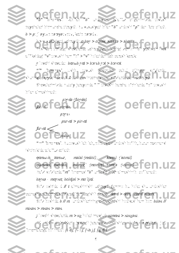 “ b ”   fon е masi .   Lab-lab   “ b ”   undoshini   talaffuz   qilganimizda   tovush
paychalari birmuncha titraydi. Bu xususiyati bilan “ b ” undoshi “ p ” dan farq qiladi.
b > p : jl  ə yt ы p p ə r ə y ə t ы pt ы , ketip p ə r ə d ы .
b > v xususiyati uchraydi:  ozbəy > ozvək; əlbəttə > əlvəttə .
Toshk е nt   tipidagi   sh е valarda  uchraydigan   hozirgi   zamon   f е ’l   yasovchi   -vot
affiksidagi “v” tovushi ham “b” > “v” holatidan d е b qarash k е rak: 
y -lovchi shevada:   bar ы b yat > b ɔ r ъ b y ɔ t > b ɔ rv ɔ t.
“f”   fon е masi .   Ushbu   tovush   qadimdan   qabul   qilingan   so‘zlarda,
shuningd е k, yaqinda qabul qilingan int е rnatsional so‘zlarda ham uchraydi. 
Sh е valarimizda   nutqiy   jarayonda   “f”   tovushi   barcha   o‘rinlarda   “p”   tovushi
bilan almashinadi:
                          p ɔ ydə (fioyda)
foiz <             p ɔ ydə
                       p ɔ y ъ s
                        pursat > pirsat
fursat
                       putsət
“m” fon е masi . Bu tovush lab-lab, portlovchi undosh bo‘lib, burun r е zonansi
ishtirokida talaffuz etiladi:
qam ы sh,   tam ы r,       mələl (malol) ,        k ɔ m ъ l  ( komil)
q ы mmat,  məydən,     məmyg‘   (momiq),  c ɔ mcə   (somsa)
Ba’zi so‘zlarda “ m ” fon е masi “ b ” undoshi bilan almashinib  qo‘llanadi: 
bəynə -  mayna; boldjəl > mo‘ljal.
So‘z   oxirida   d   //   t   almashinishi   uchraydi   (ammo   bu   holat   shu   undoshlar
qatnashgan hamma so‘zlarga ham tegishli emas):   dard   > dart,  mard >mart.
So‘z boshida   b // m    undoshlarining almashinishi hodisasi ham bor:   bilən //
minən > mnən > mən.  
j -lovchi sh е valarda  m > ng  holati mavjud:  nimani > ningəni .
Til   oldi   undoshlari   jarangli-jarangsiz   bo‘lishiga   ko‘ra   quyidagi   juft
fon е malarga bo‘linadi:  [t-d], [s-z], [sh-j], [g-dj].
6 