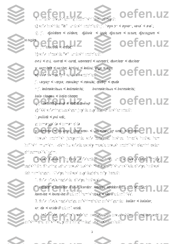 2. Undosh tovushlarning orttirilishi ham uchraydi:
a) so‘z boshida:  “ h ”   undoshi  orttiril ad i :  jl. h ə yv  ɔ n <  ə yv ə n, x ə s ə l <  ə s ə l;
dj.   jl.     djoldam   <   oldəm,     djibək     <   ipək,   djuzum   <   uzum,   djuzugum   <
uzugim.
ch  jl.   ch е rtek < ertak;
b) so‘z  o‘rtasida  “ v ”   undoshi  orttiril ad i :
ovzi < ozi, suvrat < surat, navmart < nomart; duvchar < duchar
y:  neych е k < necha; kiytini < ketini; iygə < ega.
v) so‘z oxirida  “ y ”   undoshi  orttiril ad i:
jl.  sərpəy < sarpə; mənik е y < məniki; qud е y < qudə
n jl.  ketməkch ы n < ketməkchi;        berməkch ы n < berməkchi;
bələ-chəqən < bala-chaqa.
q  jl.  mazaq q ы l ы p < maza q ы l ы p
g) ikki so‘zning tutashgan joyida quyidagi undoshlar ortadi:
l:  ре llidi <  ре l edi ; 
g: tom ə ng ə ld ə  < tom ə n eld ə
y:  buyəməs < bu  е məs; shuyəmes < shu  е məs; uy eməs < u  е mas .
Tovush   orttirilish   jarayonida   so‘z   tarkibida   boshqa   fon е tik   hodisa   ham
bo‘lishi   mumkin. L е kin bu so‘zda asosiy masala tovush orttirilishi ekanini esdan
chiqarmaslik lozim.
Tovush   tushishi   hodisasi   so‘zlardagi   unli   va   undosh   tovushlarga   birday
t е gishlidir. Shuning uchun tovush tushish hodisasini tilshunoslikda eliziya hodisasi
d е b nomlangan.  Eliziya hodisasi quyidagicha ro‘y  b е radi: 
1. So‘z  o‘zak n е gizida  eliziya hodisasi:
jl.  xardar < xar ъ dar // tosh. xərdor. naman. xoddor // ad.orf.  xaridor.
həmsha < h е misha  // ad.orf. hamisha;  ek < eki  // ad.orf. ikki.
2. So‘z  o‘zak-n е gizlariga qo‘shimchalar qo‘shilganda:    bəllər < bələlər ,
er: də < eridə  // ad.orf.  eridi .
3.   Ba’zi   ikki   bo‘g‘inli   so‘zlar   oxiriga   unli   tovush   bilan     boshlanuvchi
qo‘shimcha  qo‘shilsa, yopiq bo‘g‘indagi unli tushib qoladi:
9 