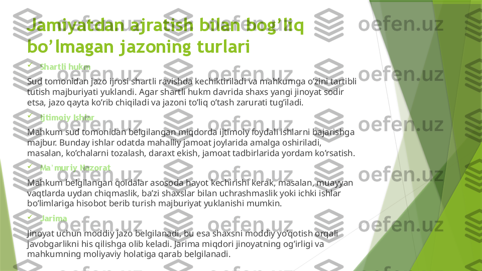 Jamiyatdan ajratish bilan bog’liq 
bo’lmagan jazoning turlari

Shartli hukm
Sud tomonidan jazo ijrosi shartli ravishda kechiktiriladi va mahkumga o’zini tartibli 
tutish majburiyati yuklandi. Agar shartli hukm davrida shaxs yangi jinoyat sodir 
etsa, jazo qayta ko’rib chiqiladi va jazoni to’liq o’tash zarurati tug’iladi.

Ijtimoiy Ishlar
Mahkum sud tomonidan belgilangan miqdorda ijtimoiy foydali ishlarni bajarishga 
majbur. Bunday ishlar odatda mahalliy jamoat joylarida amalga oshiriladi, 
masalan, ko’chalarni tozalash, daraxt ekish, jamoat tadbirlarida yordam ko’rsatish.

Ma’muriy Nazorat
Mahkum belgilangan qoidalar asosoda hayot kechirishi kerak, masalan, muayyan 
vaqtlarda uydan chiqmaslik, ba’zi shaxslar bilan uchrashmaslik yoki ichki ishlar 
bo’limlariga hisobot berib turish majburiyat yuklanishi mumkin.

Jarima 
Jinoyat uchun moddiy jazo belgilanadi, bu esa shaxsni moddiy yo’qotish orqali 
javobgarlikni his qilishga olib keladi. Jarima miqdori jinoyatning og’irligi va 
mahkumning moliyaviy holatiga qarab belgilanadi.                 