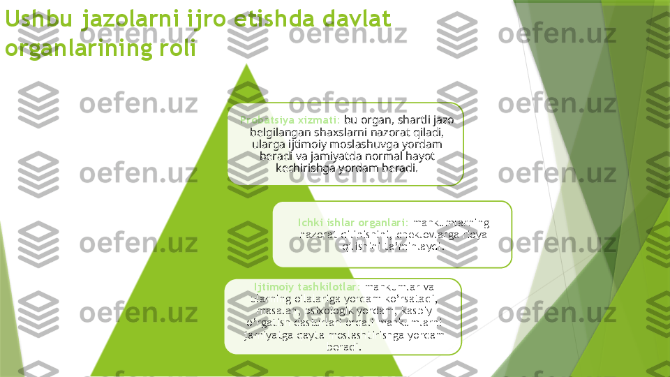 Ushbu jazolarni ijro etishda davlat 
organlarining roli
Probatsiya xizmati:  bu organ, shartli jazo 
belgilangan shaxslarni nazorat qiladi, 
ularga ijtimoiy moslashuvga yordam 
beradi va jamiyatda normal hayot 
kechirishga yordam beradi.
Ichki ishlar organlari:  mahkumlarning 
nazorat qilinishini, cheklovlarga rioya 
qilishini ta’minlaydi.
Ijtimoiy tashkilotlar:  mahkumlar va 
ularning oilalariga yordam ko’rsatadi, 
masalan, psixologik yordam, kasbiy 
o’rgatish dasturlari orqali mahkumlarni 
jamiyatga qayta moslashtirishga yordam 
beradi.                    