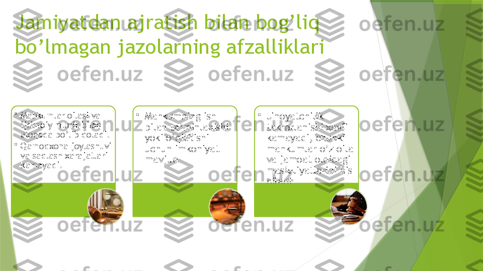 Jamiyatdan ajratish bilan bog’liq 
bo’lmagan jazolarning afzalliklari
•
Mahkumlar oilasi va 
ijtimoiy muhit bilan 
aloqada bo’lib qoladi.
•
Qamoqxona joylashuvi 
va saqlash xarajatlari 
kamayadi. •
Mahkumning ish 
bilan ta’minlanishi 
yoki o’qitilishi 
uchun imkoniyat 
mavjud. •
Jinoyatchilik 
takrorlanishi xavfi 
kamayadi, chunki 
mahkumlar o’z oila 
va jamoat oldidagi 
mas’uliyatlarini his 
qiladi.                       