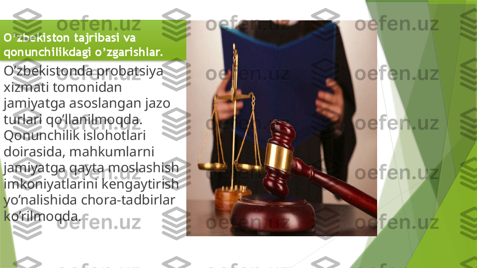 O’zbekiston tajribasi va 
qonunchilikdagi o’zgarishlar.
O’zbekistonda probatsiya 
xizmati tomonidan 
jamiyatga asoslangan jazo 
turlari qo’llanilmoqda. 
Qonunchilik islohotlari 
doirasida, mahkumlarni 
jamiyatga qayta moslashish 
imkoniyatlarini kengaytirish 
yo’nalishida chora-tadbirlar 
ko’rilmoqda.                  