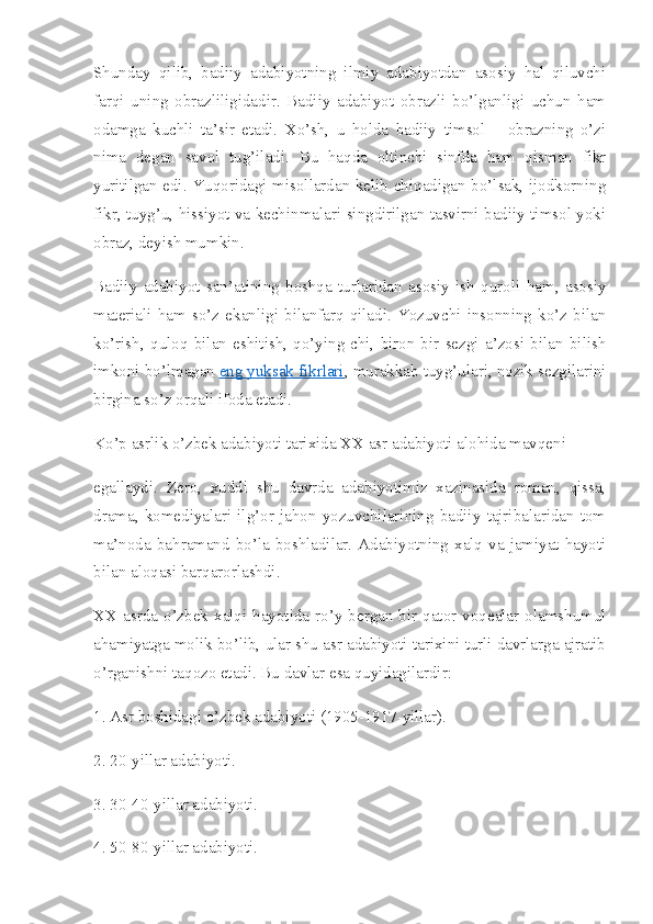 Shunday   qilib,   badiiy   adabiyotning   ilmiy   adabiyotdan   asosiy   hal   qiluvchi
farqi   uning   obrazliligidadir.   Badiiy   adabiyot   obrazli   bo’lganligi   uchun   ham
odamga   kuchli   ta’sir   etadi.   Xo’sh,   u   holda   badiiy   timsol   –   obrazning   o’zi
nima   degan   savol   tug’iladi.   Bu   haqda   oltinchi   sinfda   ham   qisman   fikr
yuritilgan edi. Yuqoridagi misollardan kelib chiqadigan bo’lsak, ijodkorning
fikr, tuyg’u, hissiyot va kechinmalari singdirilgan tasvirni badiiy timsol yoki
obraz, deyish mumkin.
Badiiy   adabiyot   san’atining   boshqa   turlaridan   asosiy   ish   quroli   ham,   asosiy
materiali   ham   so’z   ekanligi   bilanfarq   qiladi.   Yozuvchi   insonning   ko’z   bilan
ko’rish,   quloq   bilan   eshitish,   qo’ying-chi,   biron-bir   sezgi   a’zosi   bilan   bilish
imkoni bo’lmagan   eng yuksak fikrlari , murakkab tuyg’ulari, nozik sezgilarini
birgina so’z orqali ifoda etadi.
Ko’p asrlik o’zbek adabiyoti tarixida XX asr adabiyoti alohida mavqeni
egallaydi.   Zero,   xuddi   shu   davrda   adabiyotimiz   xazinasida   roman,   qissa,
drama,   komediyalari   ilg’or   jahon   yozuvchilarining   badiiy   tajribalaridan   tom
ma’noda  bahramand  bo’la  boshladilar.  Adabiyotning  xalq  va  jamiyat  hayoti
bilan aloqasi barqarorlashdi.
XX asrda  o’zbek  xalqi  hayotida  ro’y  bergan  bir  qator  voqealar  olamshumul
ahamiyatga molik bo’lib, ular shu asr adabiyoti tarixini turli davrlarga ajratib
o’rganishni taqozo etadi. Bu davlar esa quyidagilardir:
1. Asr boshidagi o’zbek adabiyoti (1905-1917-yillar).
2. 20-yillar adabiyoti.
3. 30-40-yillar adabiyoti.
4. 50-80-yillar adabiyoti. 