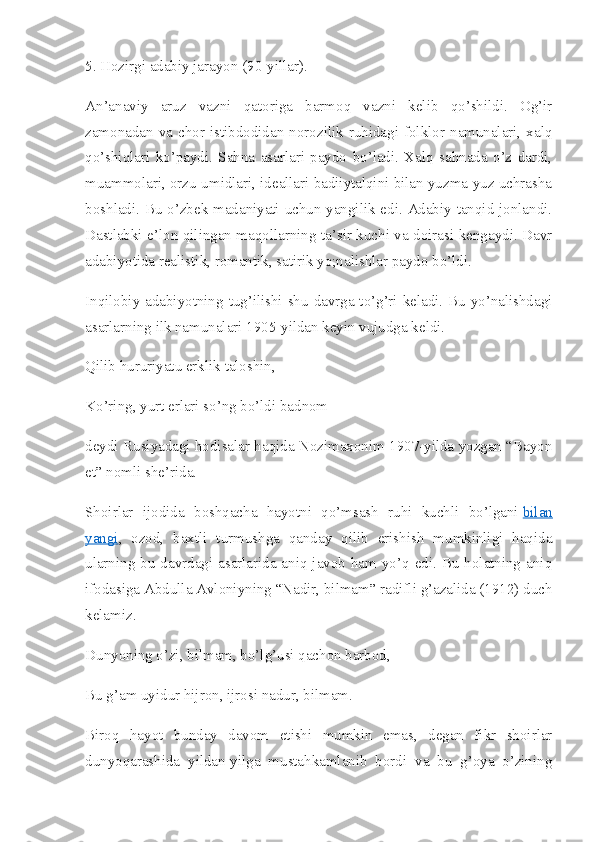 5. Hozirgi adabiy jarayon (90-yillar).
An’anaviy   aruz   vazni   qatoriga   barmoq   vazni   kelib   qo’shildi.   Og’ir
zamonadan  va  chor  istibdodidan  norozilik  ruhidagi  folklor  namunalari,  xalq
qo’shiqlari   ko’paydi.   Sahna   asarlari   paydo   bo’ladi.   Xalq   sahnada   o’z   dardi,
muammolari, orzu-umidlari, ideallari badiiytalqini bilan yuzma-yuz uchrasha
boshladi. Bu o’zbek madaniyati uchun yangilik edi. Adabiy tanqid jonlandi.
Dastlabki e’lon qilingan maqollarning ta’sir kuchi va doirasi kengaydi. Davr
adabiyotida realistik, romantik, satirik yo;nalishlar paydo bo’ldi.
Inqilobiy adabiyotning tug’ilishi shu davrga to’g’ri keladi. Bu yo’nalishdagi
asarlarning ilk namunalari 1905-yildan keyin vujudga keldi.
Qilib hururiyatu erklik taloshin,
Ko’ring, yurt erlari so’ng bo’ldi badnom –
deydi Rusiyadagi hodisalar haqida Nozimaxonim 1907-yilda yozgan “Bayon
et” nomli she’rida.
Shoirlar   ijodida   boshqacha   hayotni   qo’msash   ruhi   kuchli   bo’lgani   bilan
yangi ,   ozod,   baxtli   turmushga   qanday   qilib   erishish   mumkinligi   haqida
ularning bu davrdagi asarlarida aniq javob ham yo’q edi. Bu holatning aniq
ifodasiga Abdulla Avloniyning “Nadir, bilmam” radifli g’azalida (1912) duch
kelamiz.
Dunyoning o’zi, bilmam, bo’lg’usi qachon barbod,
Bu g’am uyidur hijron, ijrosi nadur, bilmam.
Biroq   hayot   bunday   davom   etishi   mumkin   emas,   degan   fikr   shoirlar
dunyoqarashida   yildan-yilga   mustahkamlanib   bordi   va   bu   g’oya   o’zining 