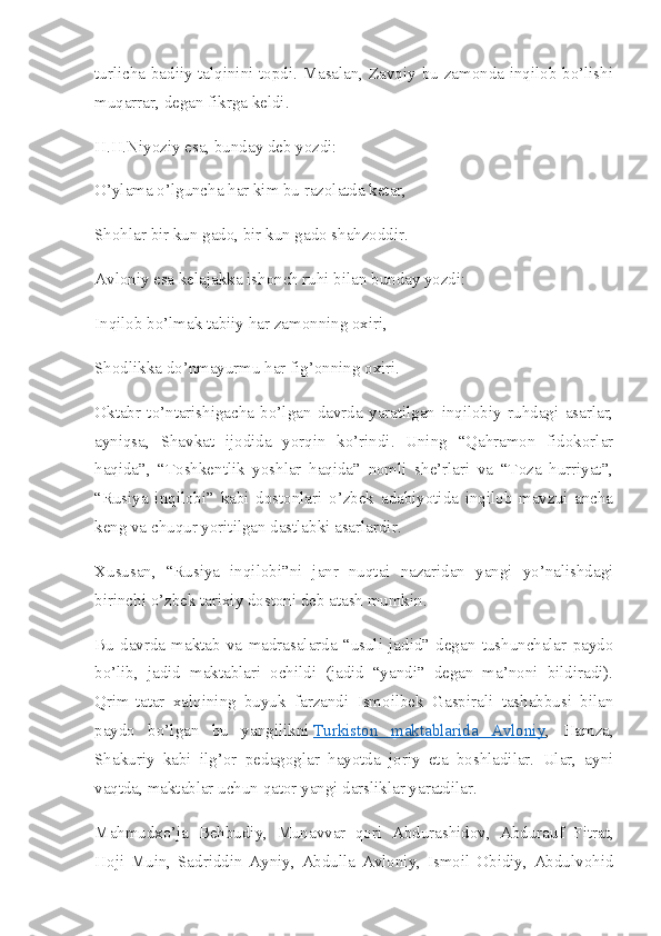 turlicha badiiy talqinini topdi. Masalan, Zavqiy bu zamonda inqilob bo’lishi
muqarrar, degan fikrga keldi.
H.H.Niyoziy esa, bunday deb yozdi:
O’ylama o’lguncha har kim bu razolatda ketar,
Shohlar bir kun gado, bir kun gado shahzoddir.
Avloniy esa kelajakka ishonch ruhi bilan bunday yozdi:
Inqilob bo’lmak tabiiy har zamonning oxiri,
Shodlikka do’nmayurmu har fig’onning oxiri.
Oktabr   to’ntarishigacha   bo’lgan   davrda   yaratilgan   inqilobiy   ruhdagi   asarlar,
ayniqsa,   Shavkat   ijodida   yorqin   ko’rindi.   Uning   “Qahramon   fidokorlar
haqida”,   “Toshkentlik   yoshlar   haqida”   nomli   she’rlari   va   “Toza   hurriyat”,
“Rusiya   inqilobi”   kabi   dostonlari   o’zbek   adabiyotida   inqilob   mavzui   ancha
keng va chuqur yoritilgan dastlabki asarlardir.
Xususan,   “Rusiya   inqilobi”ni   janr   nuqtai   nazaridan   yangi   yo’nalishdagi
birinchi o’zbek tarixiy dostoni deb atash mumkin.
Bu   davrda   maktab   va   madrasalarda   “usuli   jadid”   degan   tushunchalar   paydo
bo’lib,   jadid   maktablari   ochildi   (jadid   “yandi”   degan   ma’noni   bildiradi).
Qrim-tatar   xalqining   buyuk   farzandi   Ismoilbek   Gaspirali   tashabbusi   bilan
paydo   bo’lgan   bu   yangilikni   Turkiston   maktablarida   Avloniy ,   Hamza,
Shakuriy   kabi   ilg’or   pedagoglar   hayotda   joriy   eta   boshladilar.   Ular,   ayni
vaqtda, maktablar uchun qator yangi darsliklar yaratdilar.
Mahmudxo’ja   Behbudiy,   Munavvar   qori   Abdurashidov,   Abdurauf   Fitrat,
Hoji   Muin,   Sadriddin   Ayniy,   Abdulla   Avloniy,   Ismoil   Obidiy,   Abdulvohid 