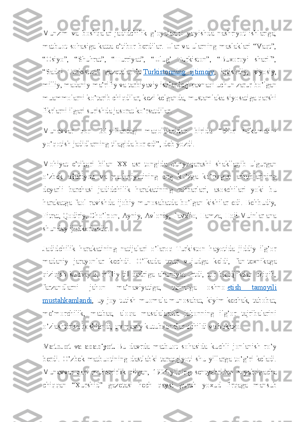 Munzim   va   boshqalar   jadidchilik   g’oyalarini   yoyishda   nashriyot   ishlariga,
matbuot  sohasiga  katta  e’tibor  berdilar.  Ular  va  ularning  maslaklari  “Vaqt”,
“Osiyo”,   “Shuhrat”,   “Hurriyat”,   “Ulug’   Turkiston”,   “Buxoroyi   sharif”,
“Sadoi   Turkiston”   gazetalarida   Turkistonning   ijtimoiy ,   iqtisodiy,   siyosiy,
milliy, madaniy-ma’rifiy va tarbiyaviy ishlardagi ravnaqi uchun zarur bo’lgan
muammolarni ko’tarib chiqdilar, kezi kelganda, mustamlaka siyosatiga qarshi
fikrlarni ilgari surishda jasorat ko’rsatdilar.
Munavvar   qori   20-yillardagi   maqolalaridan   birida   “chor   hukumatini
yo’qotish jadidlarning tilagida bor edi”, deb yozdi.
Mohiyat   e’tibori   bilan   XX   asr   tongida   dunyoqarashi   shakllanib   ulgurgan
o’zbek   adabiyoti   va   madaniyatining   eng   ko’zga   ko’ringan   arboblarining
deyarli   barchasi   jadidchilik   harakatining   rahbarlari,   asoschilari   yoki   bu
harakatga   faol   ravishda   ijobiy   munosabatda   bo’lgan   kishilar   edi.   Behbudiy,
Fitrat, Qodiriy, Cho’lpon, Ayniy, Avloniy, Tavallo, Hamza, Hoji Muinlar ana
shunday ijodkorlardir.
Jadidchilik   harakatining   natijalari   o’laroq   Turkiston   hayotida   jiddiy   ilg’or
madaniy   jarayonlar   kechdi.   O’lkada   teatr   vujudga   keldi,   fan-texnikaga
qiziqish   kuchaydi,   milliy   til   qadriga   ahamiyat   ortdi,   tor   biqiqlikdan   chiqib,
farzandlarni   jahon   ma’naviyatiga,   talimiga   oshno   etish   tamoyili
mustahkamlandi ,   uy-joy   tutish   muomala-munosabat,   kiyim-kechak,   tabobat,
me’morchilik,   matbaa,   aloqa   masalalarida   jahonning   ilg’or   tajribalarini
o’zlashtirish boshlandi, ommaviy kutubxonalar ochildi va hokazo.
Matbuot   va   adabiyot.   Bu   davrda   matbuot   sohasida   kuchli   jonlanish   ro’y
berdi.   O’zbek   matbuotining   dastlabki   taraqqiyoti   shu   yillarga   to’g’ri   keladi.
Munavvar   qori   muharrirlik   qilgan,   1906-yilning   sentyabridan   noyabrigacha
chiqqan   “Xurshid”   gazetasi   hech   qaysi   guruh   yoxud   firqaga   mansub 