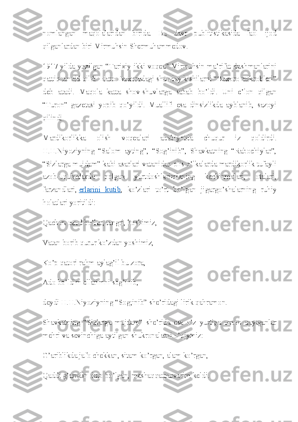 nomlangan   maqolalaridan   birida.   Bu   davr   publitistikasida   faol   ijod
qilganlardan biri Mirmuhsin Shermuhammedov.
1917-yilda yozilgan “Tarixiy ikki voqea” Mirmuhsin ma’rifat dushmanlarini
qattiq tanqid qildi. Hatto Buxorodagi shunday kishilarni “Buxoro mikroblari”
deb   atadi.   Maqola   katta   shov-shuvlarga   sabab   bo’ldi.   Uni   e’lon   qilgan
“Turon”   gazetasi   yopib   qo’yildi.   Muallifi   esa   dinsizlikda   ayblanib,   sazoyi
qilindi.
Mardikorlikka   olish   voqealari   adabiyotda   chuqur   iz   qoldirdi.
H.H.Niyoziyning   “Salom   ayting”,   “Sog’inib”,   Shavkatning   “Rabochiylar”,
“Sizlarga mujdam” kabi asarlari vatanidan olis o’lkalarda mardikorlik tufayli
azob-uqubatlarda   qolgan   yurtdoshlarimizning   kechinmalari,   otalari,
farzandlari,   erlarini   kutib ,   ko’zlari   to’rt   bo’lgan   jigargo’shalarning   ruhiy
holatlari yoritildi:
Qachon ozod bo’lur, tangri, boshimiz,
Vatan borib qurur ko’zdan yoshimiz,
Ko’p qatori rahm aylag’il bu zora,
Ado bo’ldim ellarimni sog’inib,
deydi H.H.Niyoziyning “Sog;inib” she’ridagi lirik qahramon.
Shavkatning   “Sizlarga   mujdam”   she’rida   esa   o’z   yurtiga   omon   qaytganlar
mehri va sevinchiga aytilgan shukronalarni o’qiymiz:
G’ariblikda jafo chekkan, sitam ko’rgan, alam ko’rgan,
Qaddi g’amdin duto bo’lgan, mashaqqatparvarim keldi. 