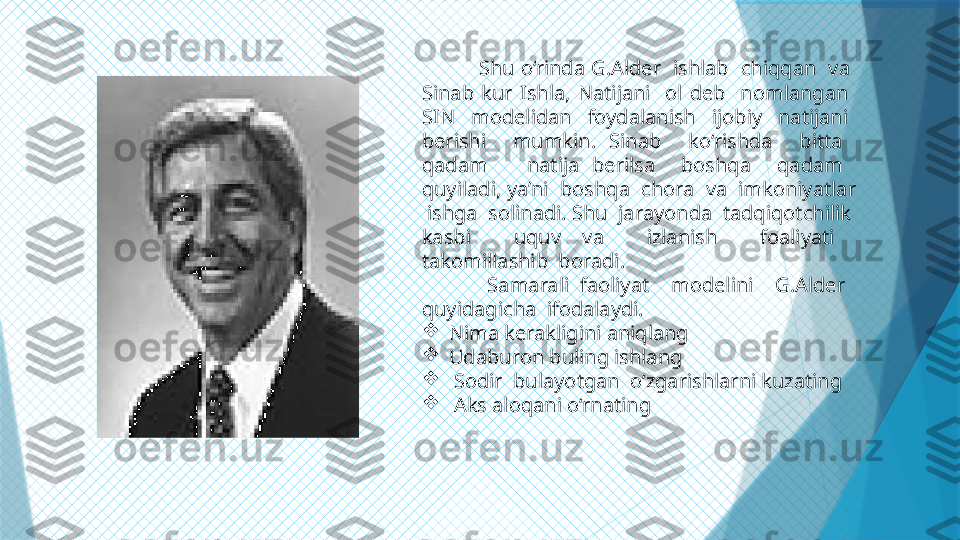       
         Shu o‘rinda G.Alder  ishlab  chiqqan  va  
Sinab  kur  Ishla,  Natijani    ol  deb    nomlangan   
SIN    modelidan    foydalanish    ijobiy    natijani   
berishi    mumkin.  Sinab    ko‘rishda    bitta   
qadam      natija  berilsa    boshqa    qadam   
quyiladi, ya’ni  boshqa  chora  va  imkoniyatlar 
 ishga  solinadi. Shu  jarayonda  tadqiqotchilik  
kasbi    uquv  va    izlanish    foaliyati   
takomillashib  boradi.
            Samarali  faoliyat    modelini    G.Alder   
quyidagicha  ifodalaydi.

Nima kerakligini aniqlang

Udaburon buling ishlang

  Sodir  bulayotgan  o‘zgarishlarni kuzating

  Aks aloqani o‘rnating                   