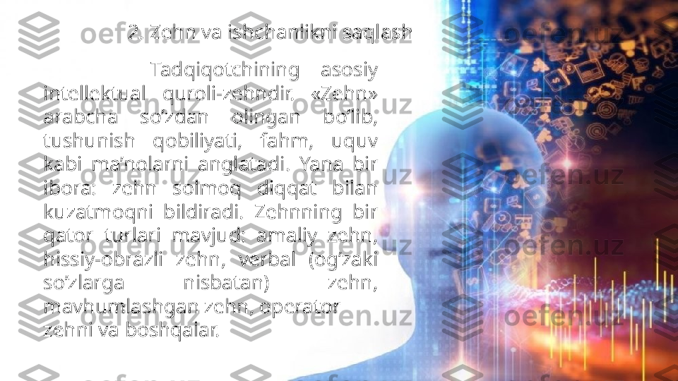 Zehn va ishchanlikni saqlash2. Zehn va ishchanlikni saqlash
          Tadqiqotchining  asosiy 
intellektual  quroli-zehndir.  «Zehn» 
arabcha  so’zdan  olingan  bo’lib, 
tushunish  qobiliyati,  fahm,  uquv 
kabi  ma’nolarni  anglatadi.  Yana  bir 
ibora:  zehn  solmoq  diqqat  bilan 
kuzatmoqni  bildiradi.  Zehnning  bir 
qator  turlari  mavjud:  amaliy  zehn, 
hissiy-obrazli  zehn,  verbal  (og’zaki 
so’zlarga  nisbatan)  zehn, 
mavhumlashgan zehn, operator
zehni va boshqalar.                   