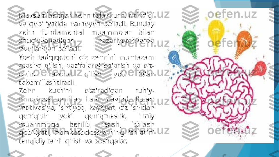 Mavsumlashgan zehn tafakkurni o’tkirligi 
va  qobiliyatida  namoyon  bo’ladi.  Bunday 
zehn  fundamental  muammolar  bilan 
shug’ullanadigan  nazariyotchilarda 
rivojlangan bo’ladi.
Yosh  tadqiqotchi  o’z  zehnini  muntazam 
mashq  qilish,  vazifalarni  bajarish  va  o’z-
o’zini  nazorat  qilish  yo’li  bilan 
takomillashtiradi.
Zehn  kuchini  o’stiradigan  ruhiy-
emosional  omillar  ham  mavjud.  Bular: 
motivasiya,  ishtiyoq,  kayfiyat,  o’z  ishidan 
qoniqish  yoki  qoniqmaslik,  ilmiy 
muammoga  berilib  ketish,  ishlash 
qobiliyati,  hamkasbdoshlarning  ishlarini 
tanqidiy tahlil qilish va boshqalar.                   