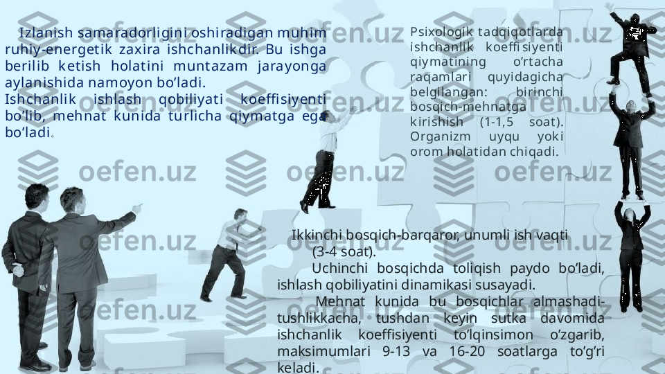      Izlani sh samaradorli gini oshiradigan muhim 
ruhiy -energet ik   zaxira  i shchanlik dir.  Bu  ishga 
berilib  k et ish  holat ini  munt azam  jaray onga 
ay lani shida namoy on bo’l adi.
Ishchanlik   i shl ash  qobiliy at i  k oeffi si y ent i 
bo’l ib,  mehnat   k unida  t urlicha  qiy mat ga  ega 
bo’l adi .  Psi xologik   t adqi qot l arda 
ishchanlik   k oeffi siy ent i 
qiy mat i ni ng  o’rt acha 
raqaml ari  quy idagi cha 
belgilangan:  biri nchi 
bosqich-mehnat ga 
k irishish  (1-1,5  soat ). 
Organizm  uy qu  y ok i 
orom holat idan chiqadi. 
     Ikkinchi bosqich-barqaror, unumli ish vaqti           
          (3-4 soat). 
        Uchinchi  bosqichda  toliqish  paydo  bo’ladi, 
ishlash qobiliyatini dinamikasi susayadi.
        Mehnat  kunida  bu  bosqichlar  almashadi-
tushlikkacha,  tushdan  keyin  sutka  davomida 
ishchanlik  koeffisiyenti  to’lqinsimon  o’zgarib, 
maksimumlari  9-13  va  16-20  soatlarga  to’g’ri 
keladi.                   