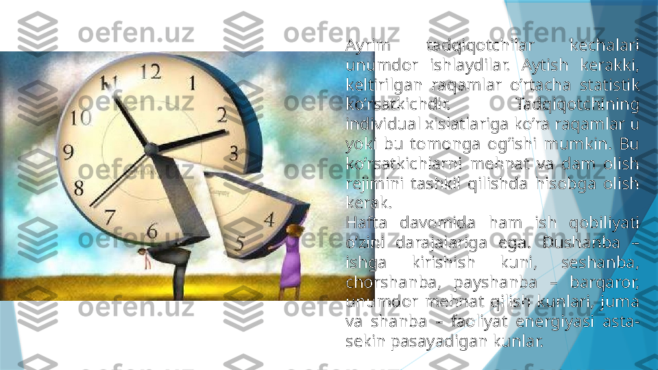 Ayrim  tadqiqotchilar  kechalari 
unumdor  ishlaydilar.  Aytish  kerakki, 
keltirilgan  raqamlar  o’rtacha  statistik 
ko’rsatkichdir.  Tadqiqotchining 
individual xislatlariga ko’ra raqamlar u 
yoki  bu  tomonga  og’ishi  mumkin.  Bu 
ko’rsatkichlarni  mehnat  va  dam  olish 
rejimini  tashkil  qilishda  hisobga  olish 
kerak.
Hafta  davomida  ham  ish  qobiliyati 
o’zini  darajalariga  ega.  Dushanba  – 
ishga  kirishish  kuni,  seshanba, 
chorshanba,  payshanba  –  barqaror, 
unumdor  mehnat  qilish  kunlari,  juma 
va  shanba  –  faoliyat  energiyasi  asta-
sekin pasayadigan kunlar.                   