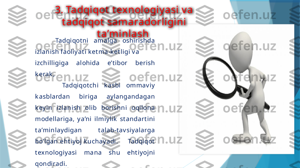 3. Tadqiqot  t exnologiy asi v a 
t adqiqot  samaradorligini 
t a’minlash 
        Tadqiqot ni  amalga  oshiri shda 
izlanish faoliy at i k et ma-k et l igi v a
izchil ligi ga  al ohida  e’t i bor  berish 
k erak ,
          Tadqiqot chi  k asbi  ommav iy  
k asblardan  bi riga  ay langandagan 
k ey in  izlanish  oli b  borishni   oqil ona 
modell ariga,  y a’ni   il miy l ik   st andart ini  
t a’minlay digan  t alab-t av siy alarga 
bo’lgan  eht iy oj  k uchay adi.          Tadqi qot  
t ex nologiy asi  mana  shu  eht i y ojni  
qondiradi.                    