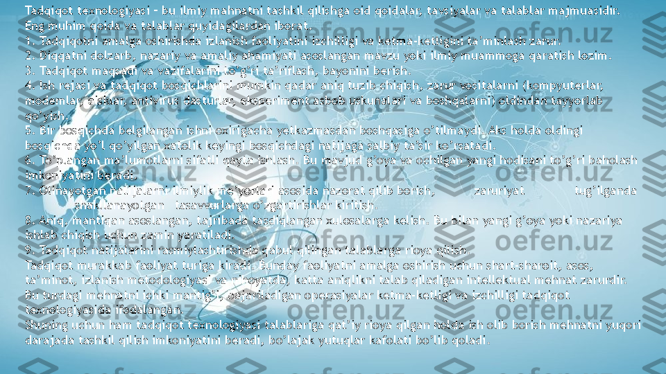 Tadqiqot texnologiyasi – bu ilmiy mahnatni tashkil qilishga oid qoidalar, tavsiyalar va talablar majmuasidir. 
Eng muhim qoida va talablar quyidagilardan iborat.
1. Tadqiqotni amalga oshirishda izlanish faoliyatini izchilligi va ketma-ketligini ta’minlash zarur.
2. Diqqatni dolzarb, nazariy va amaliy ahamiyati asoslangan mavzu yoki ilmiy muammoga qaratish lozim.
3. Tadqiqot maqsadi va vazifalarini to’g’ri ta’riflash, bayonini berish.
4. Ish rejasi va tadqiqot bosqichlarini mumkin qadar aniq tuzib chiqish, zarur vositalarni (kompyuterlar, 
modemlar, disklar, antivirus dasturlar, eksperiment asbob uskunalari va boshqalarni) oldindan tayyorlab 
qo’yish.
5. Bir bosqichda belgilangan ishni oxirigacha yetkazmasdan boshqasiga o’tilmaydi. Aks holda oldingi 
bosqichda yo’l qo’yilgan xatolik keyingi bosqichdagi natijaga salbiy ta’sir ko’rsatadi.
6. To’plangan ma’lumotlarni sifatli qayta ishlash. Bu mavjud g’oya va ochilgan yangi hodisani to’g’ri baholash 
imkoniyatini beradi.
7. Olinayotgan natijalarni ilmiylik me’yorlari asosida nazorat qilib borish, zaruriyat tug’ilganda
shakllanayotgan tasavvurlarga o’zgartirishlar kiritish.
8. Aniq, mantiqan asoslangan, tajribada tasdiqlangan xulosalarga kelish. Bu bilan yangi g’oya yoki nazariya 
ishlab chiqish uchun zamin yaratiladi.
9. Tadqiqot natijalarini rasmiylashtirishda qabul qilingan talablarga rioya qilish.
Tadqiqot murakkab faoliyat turiga kiradi. Bunday faoliyatni amalga oshirish uchun shart-sharoit, asos, 
ta’minot, izlanish metodologiyasi va nihoyatda, katta aniqlikni talab qiladigan intellektual mehnat zarurdir. 
Bu turdagi mehnatni ichki mantig’i, bajariladigan operasiyalar ketma-ketligi va izchilligi tadqiqot 
texnologiyasida ifodalangan.
Shuning uchun ham tadqiqot texnologiyasi talablariga qat’iy rioya qilgan holda ish olib borish mehnatni yuqori 
darajada tashkil qilish imkoniyatini beradi, bo’lajak yutuqlar kafolati bo’lib qoladi.                   