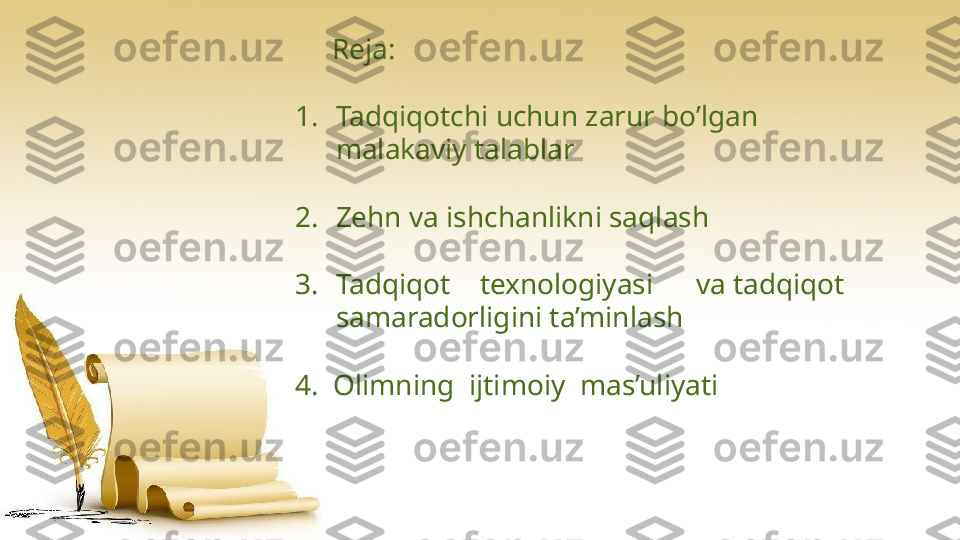       Reja :
1. Tadqiqotchi uchun zarur bo’lgan     
malakaviy talablar 
2. Zehn va ishchanlikni saqlash
3. Tadqiqot texnologiyasi va   tadqiqot  
samaradorligini ta’minlash
4.    Olimning    ijtimoiy    mas’uliyati                   