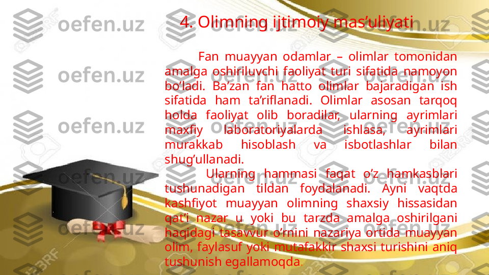 4. Olimning ijtimoiy mas’uliyati
            Fan  muayyan  odamlar  –  olimlar  tomonidan 
amalga  oshiriluvchi  faoliyat  turi  sifatida  namoyon 
bo’ladi.  Ba’zan  fan  hatto  olimlar  bajaradigan  ish 
sifatida  ham  ta’riflanadi.  Olimlar  asosan  tarqoq 
holda  faoliyat  olib  boradilar,  ularning  ayrimlari 
maxfiy  laboratoriyalarda  ishlasa,  ayrimlari 
murakkab  hisoblash  va  isbotlashlar  bilan 
shug’ullanadi. 
          Ularning   hammasi   faqat  o’z   hamkasblari 
tushunadigan  tildan  foydalanadi.  Ayni  vaqtda 
kashfiyot  muayyan  olimning  shaxsiy  hissasidan 
qat’i  nazar  u  yoki  bu  tarzda  amalga  oshirilgani 
haqidagi  tasavvur  o’rnini  nazariya  ortida  muayyan 
olim,  faylasuf  yoki  mutafakkir  shaxsi  turishini  aniq 
tushunish egallamoqda .                   