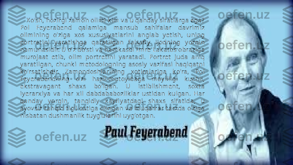      X o’sh, hozirgi  zamon oli mi  k i m v a u qanday  sifat larga ega? 
Pol  Fey erabend  qalami ga  mansub  sahi falar  dav rimiz 
olimining  o’ziga  xos  xususiy at larini  anglab  y et ish,  uning 
port ret ini  y arat ishga  qarat ilgan  falsafi y   ijodning  y orqin 
namunasidir. U o’z do’st i  v a hamk asbi Imre Lak at os obraziga 
murojaat   et ib,  olim  port ret ini  y arat adi.  Port ret   juda  aniq 
y arat il gan,  chunk i  met odologni ng  asosiy   v azifasi  haqiqat ni 
k o’rsat ishdir.  Zamondoshlari ning  xot iralariga  k o’ra,  Pol 
Fey erabendning  o’zi  hazi l-mut oy ibaga  moy i lligi   k uchli, 
ek st rav agant   shax s  bo’lgan.  U  ist i blishment ,  soxt a 
iy erarxiy a  v a  har  xi l  dabdababozlik lar  ust idan  k ulgan.  Har 
qanday   y orqin,  t anqidiy   k ay fi y at dagi  shaxs  sifat ida,  u 
ay ov siz  t anqid  t ig’i  ost iga olingan v a muqarrar t arzda  o’ziga 
nisbat an dushmanli k  t uy g’ulari ni  uy g’ot gan.                   