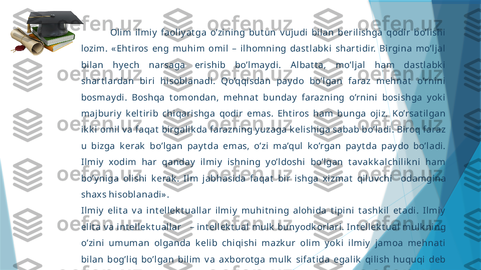                 Olim  ilmi y   faoli y at ga  o’zining  but un  v ujudi  bil an  beri lishga  qodir  bo’lishi 
lozim.  « Eht iros  eng  muhi m  omi l  –  il homni ng  dast labk i  shart idir.  Birgi na  mo’ljal  
bilan  hy ech  narsaga  erishib  bo’lmay di.  Al bat t a,  mo’ljal  ham  dast l abk i  
shart lardan  biri  hisoblanadi.  Qo’qqisdan  pay do  bo’l gan  faraz  mehnat   o’rni ni  
bosmay di.  Boshqa  t omondan,  mehnat   bunday   farazning  o’rnini  bosishga  y ok i  
majburiy   k elt irib  chiqarishga  qodi r  emas.  Eht i ros  ham  bunga  ojiz.  Ko’rsat il gan 
ik k i  omil v a faqat  birgalik da farazning y uzaga k el ishiga sabab bo’ladi. Biroq faraz 
u  bizga  k erak   bo’l gan  pay t da  emas,  o’zi  ma’qul  k o’rgan  pay t da  pay do  bo’l adi. 
Ilmiy   xodim  har  qanday   ilmiy   ishning  y o’ldoshi  bo’l gan  t av ak k alchi lik ni   ham 
bo’y niga  olishi   k erak .  Il m  jabhasida  faqat   bir  ishga  xizmat   qiluv chi     odamgina 
shaxs hisoblanadi» .
Ilmiy   elit a  v a  i nt el lek t uallar  ilmiy   muhit ning  alohida  t i pini  t ashk il  et adi.  Ilmiy  
elit a v a int ellek t uallar – int ell ek t ual mulk  buny odk orlari. Int ellek t ual mulk ning 
o’zi ni   umuman  olganda  k elib  chiqishi  mazk ur  olim  y ok i  il miy   jamoa  mehnat i  
bilan  bog’liq  bo’lgan  bi lim  v a  ax borot ga  mul k   sifat ida  egali k   qili sh  huquqi  deb 
t a’rifl ash mumk in                   