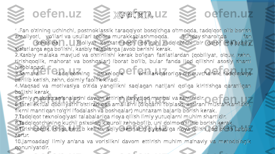 ХУЛОСА
1 . Fan  o’zining  uchinchi,  post nok l assik   t araqqiy ot   bosqi chga  o’t moqda,  t adqiqot   oli b  borish 
amaliy ot i,     y o’llari v a usull ari t obora murak k abl ashmoqda. Bunday sharoit da fan
sohasi da faoli y at   k o’rsat moqchi  bo’lgan  t adqiqot chi  bir  qat or  malak av i y 
xislat larga ega bo’li shi , k asbiy  t alabl arga jav ob berishi  k erak .
2.Kasbiy   malak a  mav jud  v a  o’st irilishi  k erak   bo’lgan  fazil at lardan  (qobi liy at ,  o’quv,  zehn, 
t irishqoqli k ,  mahorat   v a  boshqal ar)  iborat   bo’lib,  bular  fanda  ijod  qili shni  asosiy   shart i 
hisobl anadi.
3.Samarali t adqiqot ning psixologik omillari qat origa qiziquv chanli k , t adqiqot ga 
berili b k et ish, zehn, doi miy  faoll ik  k iradi.
4.Maqsad  v a  mot iv asiy a  o’zida  y angilik ni  saql agan  nat ijani   qo’lga  k irit i shga  qarat il gan 
bo’lishi k erak .
5.Ilmiy  mak t ab an’analarini dav om et t irish ilmiy  i jod manbai v a zaminidir.
6.Int ellek t ual qobi liy at ni o’st iradigan amall arni (diqqat ni t o’plash, xot irani must ahk amlash, 
fi k rni mant iqan t o’g’ri ifodalash v a boshqalar) munt azam bajarib borish k erak .
7.Tadqiqot  t ex nologiy asi t alabalariga rioy a qil ish i lmiy  y ut uqlarni muhi m shart i dir.
8.Tadqiqot chi ni ng k uchli psixologik  quroli zehn bo’li b, uni doi mo o’st irib borish k erak .
9.Tiri shqoqlik ,  ishga  berilib  k et ish,  aqliy   mehnat   gigi y enasi ga  ri oy a  qilish  ijod  qilish  uchun 
zarur.
10.J amoadagi   ilmi y   an’ana  v a  v orislik ni  dav om  et t i ri sh  muhim  ma’nav iy   v a  met odologik  
qonuniy at dir.                   