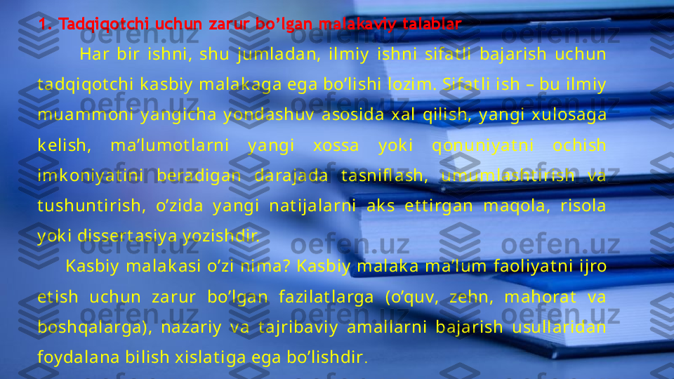 . 1. Tadqiqotchi uchun zarur bo’lgan malakaviy talablar
            Har  bir  ishni,  shu  jumladan,  ilmiy   ishni  sifat li  bajarish  uchun 
t adqiqot chi k asbiy  malak aga ega bo’lishi lozim. Sifat li ish – bu ilmiy  
muammoni  y angicha  y ondashuv   asosida  xal  qilish,  y angi  xulosaga 
k elish,  ma’lumot larni  y angi  xossa  y ok i  qonuniy at ni  ochish 
imk oniy at ini  beradigan  darajada  t asnifl ash,  umumlasht irish  v a 
t ushunt irish,  o’zida  y angi  nat ijalarni  ak s  et t irgan  maqola,  risola 
y ok i dissert asiy a y ozishdir.
          Kasbiy   malak asi  o’zi  nima?  Kasbiy   malak a  ma’lum  faoliy at ni  ijro 
et ish  uchun  zarur  bo’lgan  fazilat larga  (o’quv,  zehn,  mahorat   v a 
boshqalarga),  nazariy   v a  t ajribav iy   amallarni  bajarish  usullaridan 
foy dalana bilish xislat iga ega bo’lishdir .                     