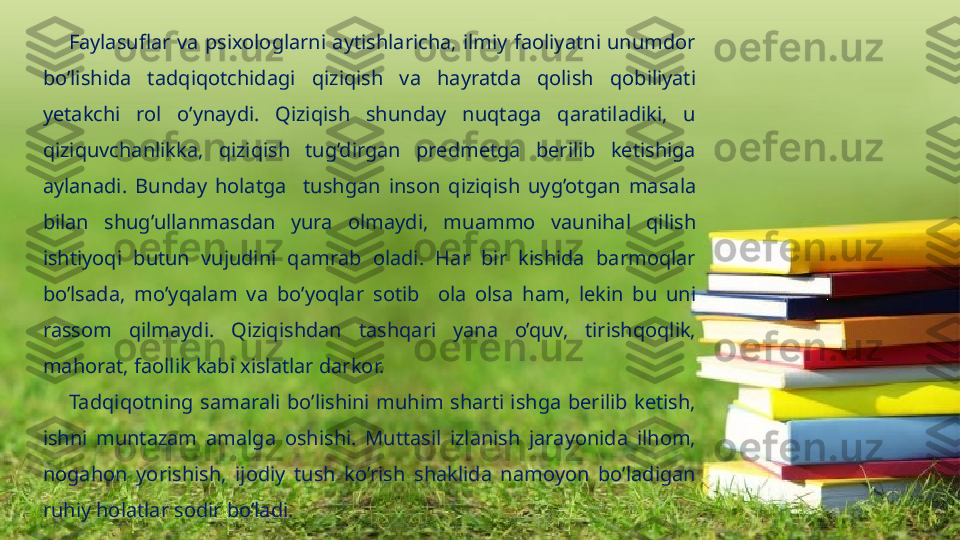         Faylasuflar  va  psixologlarni  aytishlaricha,  ilmiy  faoliyatni  unumdor 
bo’lishida  tadqiqotchidagi  qiziqish  va  hayratda  qolish  qobiliyati 
yetakchi  rol  o’ynaydi.  Qiziqish  shunday  nuqtaga  qaratiladiki,  u 
qiziquvchanlikka,  qiziqish  tug’dirgan  predmetga  berilib  ketishiga 
aylanadi.  Bunday  holatga     tushgan  inson  qiziqish  uyg’otgan  masala 
bilan  shug’ullanmasdan  yura  olmaydi,  muammo  vaunihal  qilish 
ishtiyoqi  butun  vujudini  qamrab  oladi.  Har  bir  kishida  barmoqlar 
bo’lsada,  mo’yqalam  va  bo’yoqlar  sotib     ola  olsa  ham,  lekin  bu  uni 
rassom  qilmaydi.  Qiziqishdan  tashqari  yana  o’quv,  tirishqoqlik, 
mahorat, faollik kabi xislatlar darkor.  
        Tadqiqotning  samarali  bo’lishini  muhim  sharti  ishga  berilib  ketish, 
ishni  muntazam  amalga  oshishi.  Muttasil  izlanish  jarayonida  ilhom, 
nogahon  yorishish,  ijodiy  tush  ko’rish  shaklida  namoyon  bo’ladigan 
ruhiy holatlar sodir bo’ladi.                   