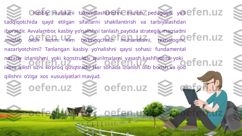               Kasbiy  malakani  takomillashtirishni  muhim  pedagogik  yo’li 
tadqiqotchida  qayd  etilgan  sifatlarni  shakllantirish  va  tarbiyalashdan 
iboratdir.   Avvalambor,  kasbiy  yo’nalishni  tanlash  paytida  strategik  maqsadni 
aniqlab  olish  lozim.  Kim  bo’lmoqchisiz:  muhandismi,  texnologmi, 
nazariyotchimi?  Tanlangan  kasbiy  yo’nalishni  qaysi  sohasi:  fundamental 
nazariy  izlanishmi  yoki  konstruktiv  qurilmalarni  yasash,kashfiyotmi  yoki    
ixtiro  qilish  sizni  ko’proq  qiziqtiradi ?   Har  sohada  izlanish  olib  borish  va  ijod 
qilishni    o’ziga    xos    xususiyatlari mavjud.                     