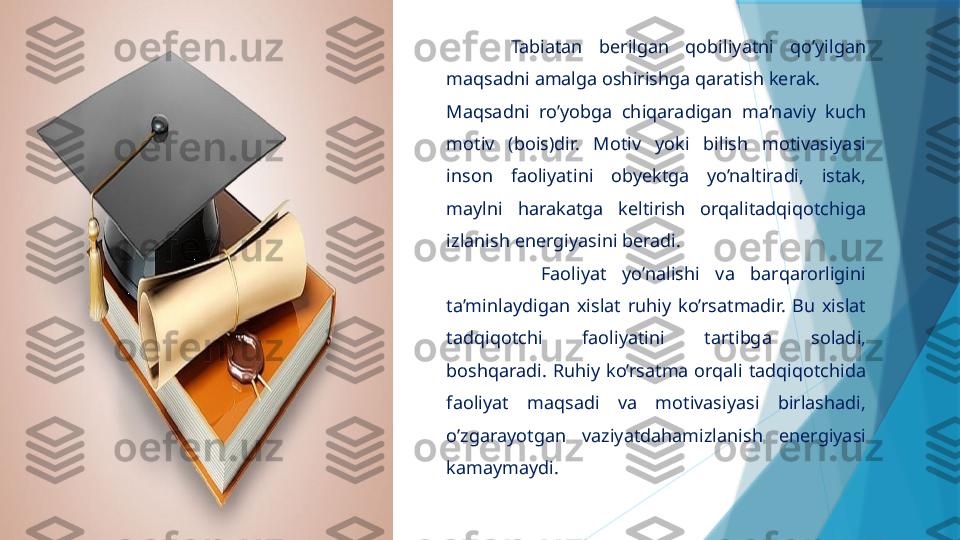         Tabiatan  berilgan  qobiliyatni  qo’yilgan 
maqsadni amalga oshirishga qaratish kerak.
Maqsadni  ro’yobga  chiqaradigan  ma’naviy  kuch 
motiv  (bois)dir.  Motiv  yoki  bilish  motivasiyasi 
inson  faoliyatini  obyektga  yo’naltiradi,  istak, 
maylni  harakatga  keltirish  orqalitadqiqotchiga 
izlanish energiyasini beradi.
            Faoliyat  yo’nalishi  va  barqarorligini 
ta’minlaydigan  xislat  ruhiy  ko’rsatmadir.  Bu  xislat 
tadqiqotchi  faoliyatini  tartibga  soladi, 
boshqaradi.  Ruhiy  ko’rsatma  orqali  tadqiqotchida 
faoliyat  maqsadi  va  motivasiyasi  birlashadi, 
o’zgarayotgan  vaziyatdahamizlanish  energiyasi 
kamaymaydi.                    