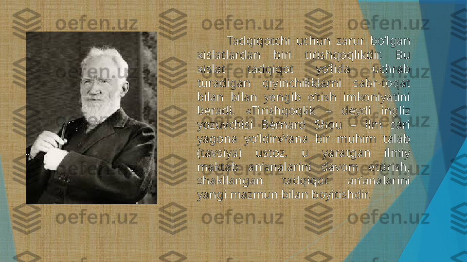             Tadqiqotchi  uchun  zarur  bo’lgan 
xislatlardan  biri  tirishqoqlikdir.  Bu 
xislat  tadqiqot  yo’lida  uchrab 
turadigan  qiyinchiliklarni  sabr-toqat 
bilan  bilan  yengib  o’tish  imkoniyatini 
beradi.  «Tirishqoqlik  –  deydi  ingliz 
yozuvchisi  Bernard  Shou  –  ilm  sari 
yagona  yo’ldir»Yana  bir  muhim  talab 
(tavsiya)  ustoz,  u  yaratgan  ilmiy 
maktab  an’analarini  davom  ettirish, 
shakllangan  tadqiqot  an’analarini 
yangi mazmun bilan boyitishdir.                   