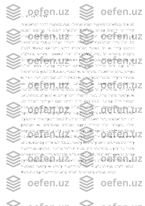 1. Fan tushunchasi
Bakalavriatni bitirib magistraturaga o‘qishga kirgan magistrantlar «Katta fan» deb
atalgan   dargohga   ilk   qadam   qo‘yadilar.   Xo‘sh,   bu   qanday   dargoh?   Fan   nima?
Undagi   muammolar   va   bilimlarni   o‘rganish   tarzi   ta’lim   tizimining   quyi
bosqichlarida   mavjud   bo‘lgan   ilmlarni   o‘zlashtirish   shakllaridan   nima   bilan   farq
qiladi?   Mazkur   savollarni   ko‘rib   chiqishdan   maqsad   fan   va   ilmiy   tadqiqot
to‘g‘risida   konkret     tasavvur   hosil   qilishdir.Ma’lumki,   fan   sohasida   endigina
faoliyat   ko‘rsatayotgan   yosh   mutaxassis   yetarli   darajada   bilimlar   majmuiga   ega
bo‘lishi   kerak.   Bunday   majmuani   tashkil   qilgan   bilimlar   banki   quyi   ta’lim
bosqichlarida  yaratildi.Xususan,   maktab  va  kollejlarda  o‘quvchilar  tabiat,  jamiyat
va  inson   olami,   atrofdagi   turli   hodisalar   va   qonuniyatlar   haqida   ilmiylik   hislatiga
ega   bo‘lgan   dastlabki   tayanch   tushuncha   va   tasavvurlarni   o‘zlashtirib
oladilar.Bakalavriat   bosqichida   talaba   tanlab   olgan   fan   yo‘nalishiga   doir   asosiy
tushunchalar,   g‘oyalar   va   tamoyillarni   o‘rganib   oladi,   uning   ongida   nazariya   va
ular   birligini   namoyon   etgan   tizimli   bilim   shakllanadi.   Bunday   bilim   nisbatan
sodda   struktura   va   xossalarga   ega   bo‘lgan   tuzilmalarni   o‘rganish   va   tushunish,
hayotimizga   kirib   kelayotgan   yangi   buyumlar,   texnik   vosita   va   moslamalardan
foydalanish imkoniyatini beradi.Shu bilan birga o‘quvchi ham, bakalavr ham oldin
yaratilgan   va   darsliklarga   kiritilgan   tayyor   bilimlar   bilan   ishlaydi,   o‘qish
jarayonida   elementar   uslubiy   qoida   va   tamoyillarga   tayanib   u   predmetga   (fanga)
oid savollar  ustida mulohaza  yuritadi.Magistratura  ta’lim  tizimida «nima», «nima
uchun», «qanday qilib» kabi faktual, nazariy va amaliy-texnologik masalalar ilmiy
muammoga   aylanadi.   Buning   ma’nosi   shuki,   endi   izlanishda   u   yoki   bu   hodisa
qanday sharoitda, nima sabablarga ko‘ra sodir bo‘ladi, belgilovchi xossalar qanday
qiymatlarga  ega,  olingan natijani   texnologiyada  tatbiq qilish  istiqboli  bormi, kabi
murakkab   nazariy   va   amaliy   muammolar   bilan   shug‘ullanishga   to‘g‘ri   keladi.
Mana shunday muammolar ustida ishlash fan sohasida amalga oshadi.  