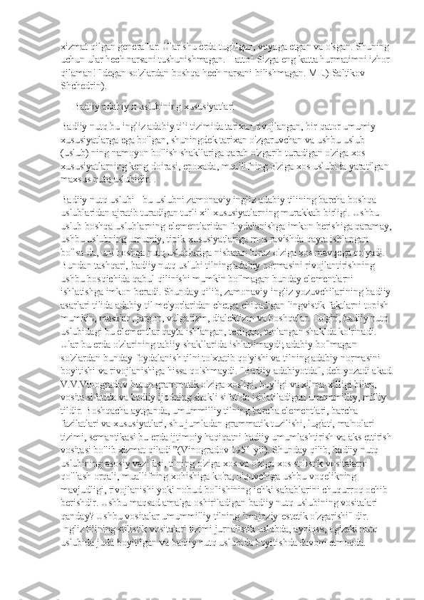 xizmat qilgan generallar. Ular shu erda tug'ilgan, voyaga etgan va o'sgan. Shuning 
uchun ular hech narsani tushunishmagan. Hatto" Sizga eng katta hurmatimni izhor 
qilaman! "degan so'zlardan boshqa hech narsani bilishmagan. ME.) Saltikov-
Shchedrin).
     Badiiy adabiyot uslubining xususiyatlari
Badiiy nutq bu ingliz adabiy tili tizimida tarixan rivojlangan, bir qator umumiy 
xususiyatlarga ega bo'lgan, shuningdek tarixan o'zgaruvchan va ushbu uslub 
(uslub) ning namoyon bo'lish shakllariga qarab o'zgarib turadigan o'ziga xos 
xususiyatlarning keng doirasi, epoxada, muallifning o'ziga xos uslubida yaratilgan 
maxsus nutq uslubidir. .
Badiiy nutq uslubi - bu uslubni zamonaviy ingliz adabiy tilining barcha boshqa 
uslublaridan ajratib turadigan turli xil xususiyatlarning murakkab birligi. Ushbu 
uslub boshqa uslublarning elementlaridan foydalanishga imkon berishiga qaramay,
ushbu uslubning umumiy, tipik xususiyatlariga mos ravishda qayta ishlangan 
bo'lsa-da, uni boshqa nutq uslublariga nisbatan biroz o'ziga xos mavqega qo'yadi. 
Bundan tashqari, badiiy nutq uslubi tilning adabiy normasini rivojlantirishning 
ushbu bosqichida qabul qilinishi mumkin bo'lmagan bunday elementlarni 
ishlatishga imkon beradi. Shunday qilib, zamonaviy ingliz yozuvchilarining badiiy 
asarlari tilida adabiy til me'yorlaridan chetga chiqadigan lingvistik faktlarni topish 
mumkin, masalan, jargon, vulgarizm, dialektizm va boshqalar. To'g'ri, badiiy nutq 
uslubidagi bu elementlar qayta ishlangan, terilgan, tanlangan shaklda ko'rinadi. 
Ular bu erda o'zlarining tabiiy shakllarida ishlatilmaydi; adabiy bo'lmagan 
so'zlardan bunday foydalanish tilni to'xtatib qo'yishi va tilning adabiy normasini 
boyitishi va rivojlanishiga hissa qo'shmaydi. "Badiiy adabiyotda", deb yozadi akad.
V.V.Vinogradov butun grammatik o'ziga xosligi, boyligi va xilma-xilligi bilan, 
vosita sifatida va badiiy ijodning shakli sifatida ishlatiladigan umummilliy, milliy 
tildir. Boshqacha aytganda, umummilliy tilning barcha elementlari, barcha 
fazilatlari va xususiyatlari, shu jumladan grammatik tuzilishi, lug'ati, ma'nolari 
tizimi, semantikasi bu erda ijtimoiy haqiqatni badiiy umumlashtirish va aks ettirish
vositasi bo'lib xizmat qiladi ”(Vinogradov 1951 yil). Shunday qilib, badiiy nutq 
uslubining asosiy vazifasi, tilning o'ziga xos va o'ziga xos stilistik vositalarni 
qo'llash orqali, muallifning xohishiga ko'ra, o'quvchiga ushbu voqelikning 
mavjudligi, rivojlanishi yoki nobud bo'lishining ichki sabablarini chuqurroq ochib 
berishdir. Ushbu maqsad amalga oshiriladigan badiiy nutq uslubining vositalari 
qanday? Ushbu vositalar umummilliy tilning "majoziy-estetik o'zgarishi" dir. 
Ingliz tilining stilistik vositalari tizimi jurnalistik uslubda, ayniqsa, og'zaki nutq 
uslubida juda boyitilgan va badiiy nutq uslubida boyitishda davom etmoqda.  